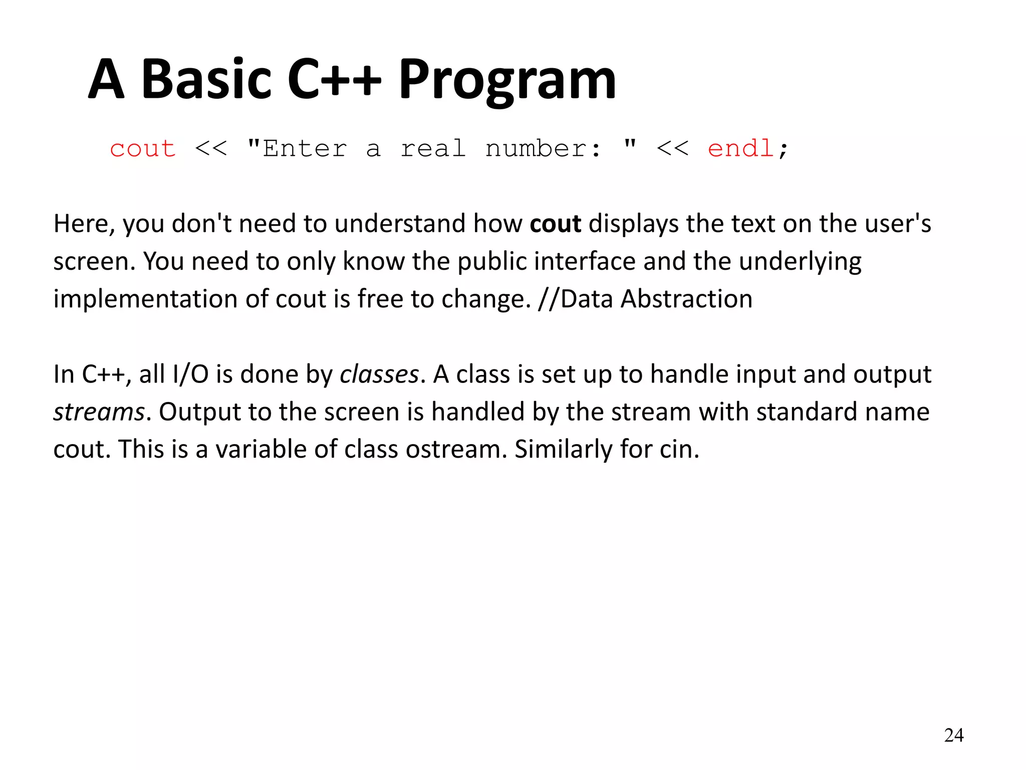 24
A Basic C++ Program
cout << "Enter a real number: " << endl;
Here, you don't need to understand how cout displays the text on the user's
screen. You need to only know the public interface and the underlying
implementation of cout is free to change. //Data Abstraction
In C++, all I/O is done by classes. A class is set up to handle input and output
streams. Output to the screen is handled by the stream with standard name
cout. This is a variable of class ostream. Similarly for cin.
 