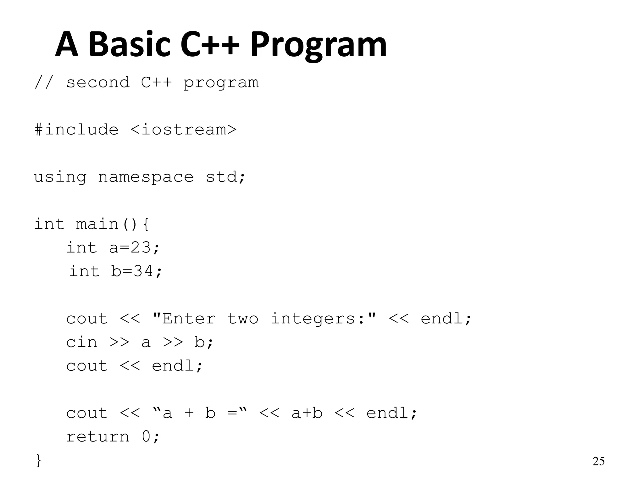 25
A Basic C++ Program
// second C++ program
#include <iostream>
using namespace std;
int main(){
int a=23;
int b=34;
cout << "Enter two integers:" << endl;
cin >> a >> b;
cout << endl;
cout << “a + b =“ << a+b << endl;
return 0;
}
 