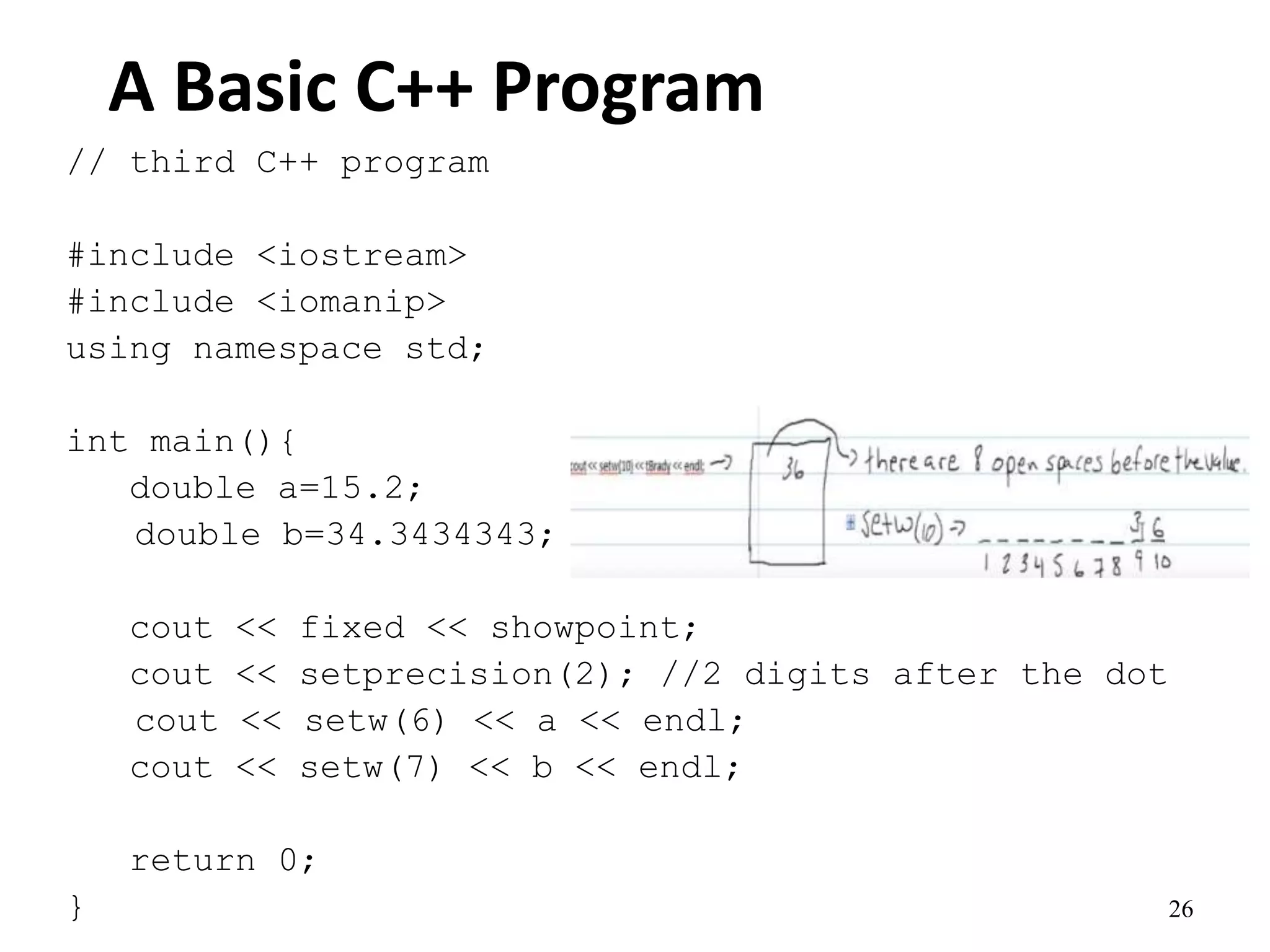 26
A Basic C++ Program
// third C++ program
#include <iostream>
#include <iomanip>
using namespace std;
int main(){
double a=15.2;
double b=34.3434343;
cout << fixed << showpoint;
cout << setprecision(2); //2 digits after the dot
cout << setw(6) << a << endl;
cout << setw(7) << b << endl;
return 0;
}
 