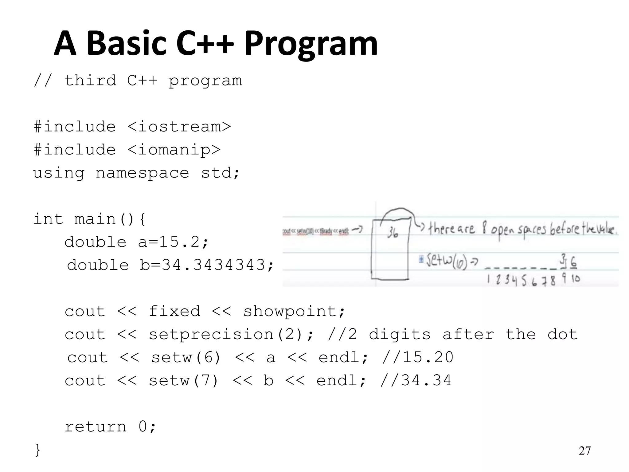 27
A Basic C++ Program
// third C++ program
#include <iostream>
#include <iomanip>
using namespace std;
int main(){
double a=15.2;
double b=34.3434343;
cout << fixed << showpoint;
cout << setprecision(2); //2 digits after the dot
cout << setw(6) << a << endl; //15.20
cout << setw(7) << b << endl; //34.34
return 0;
}
 