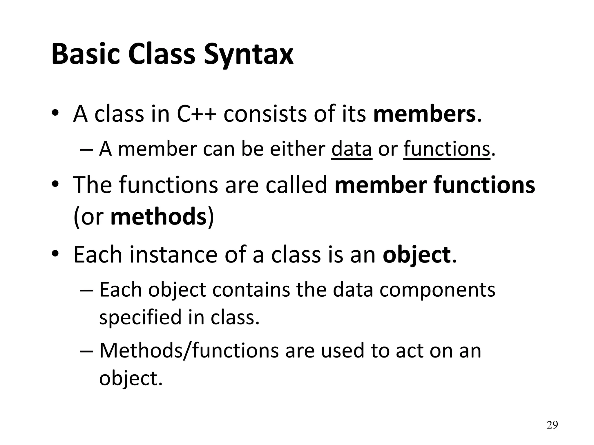 29
Basic Class Syntax
• A class in C++ consists of its members.
– A member can be either data or functions.
• The functions are called member functions
(or methods)
• Each instance of a class is an object.
– Each object contains the data components
specified in class.
– Methods/functions are used to act on an
object.
 