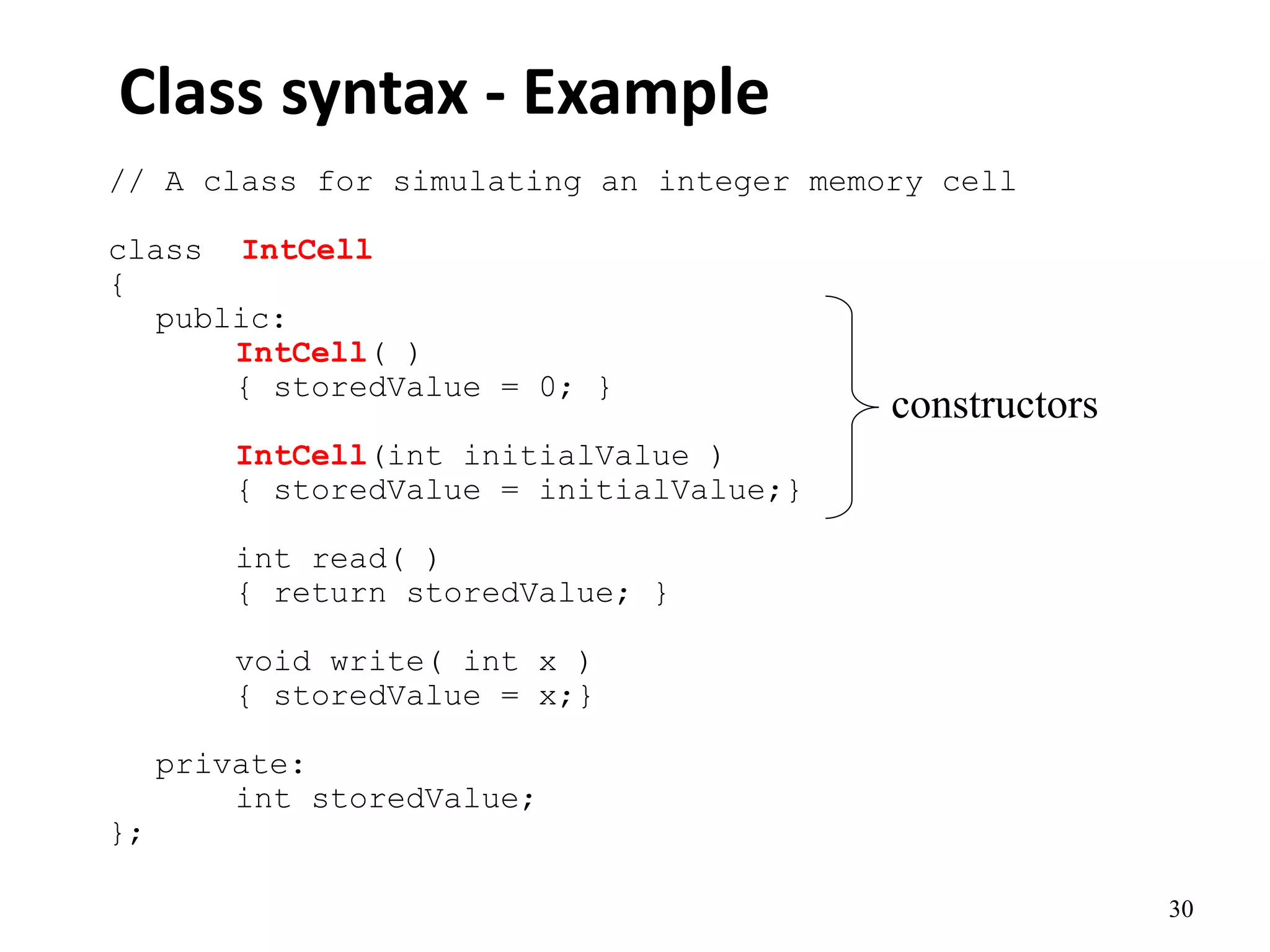 30
Class syntax - Example
// A class for simulating an integer memory cell
class IntCell
{
public:
IntCell( )
{ storedValue = 0; }
IntCell(int initialValue )
{ storedValue = initialValue;}
int read( )
{ return storedValue; }
void write( int x )
{ storedValue = x;}
private:
int storedValue;
};
constructors
 