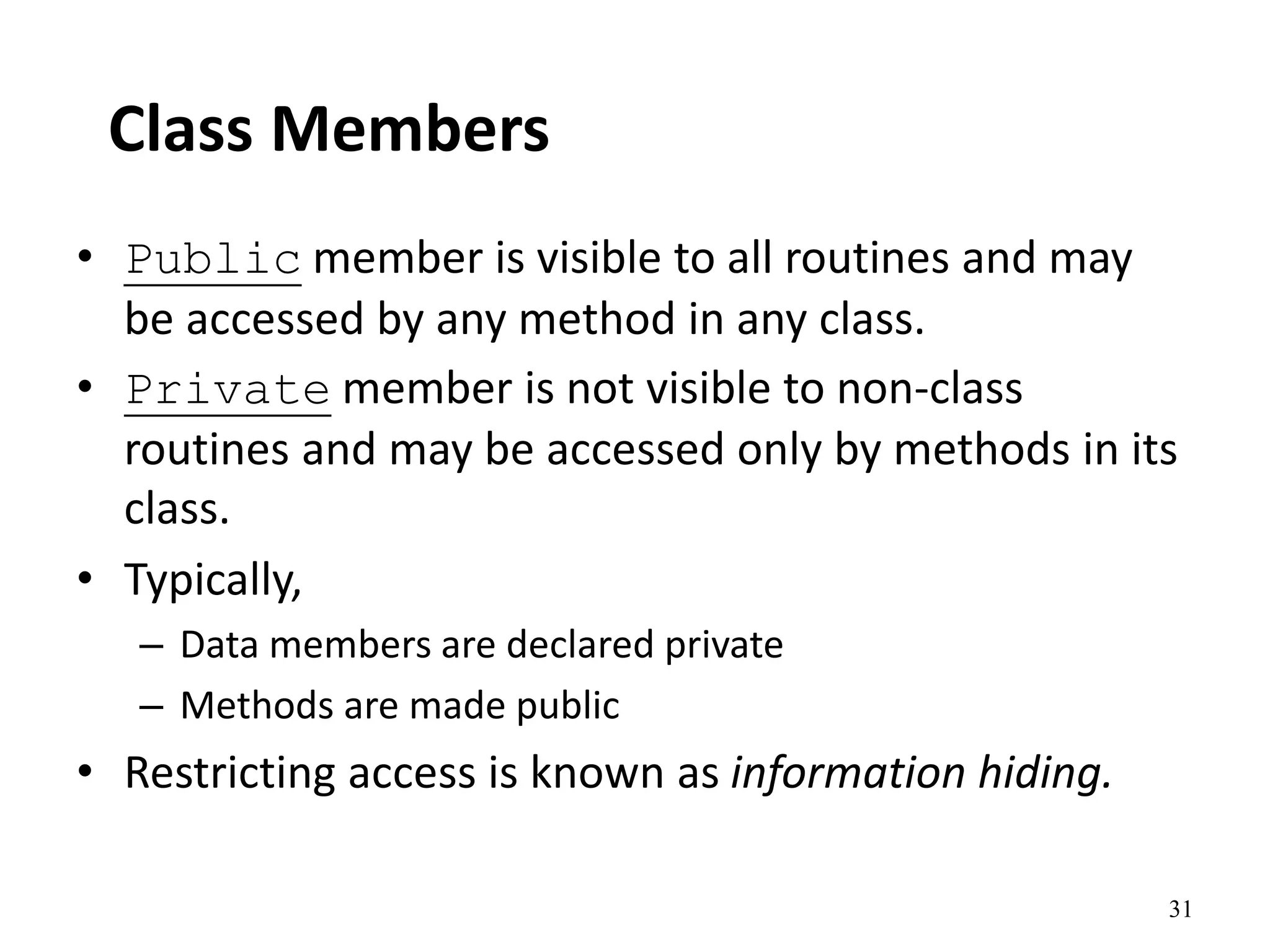 31
Class Members
• Public member is visible to all routines and may
be accessed by any method in any class.
• Private member is not visible to non-class
routines and may be accessed only by methods in its
class.
• Typically,
– Data members are declared private
– Methods are made public
• Restricting access is known as information hiding.
 