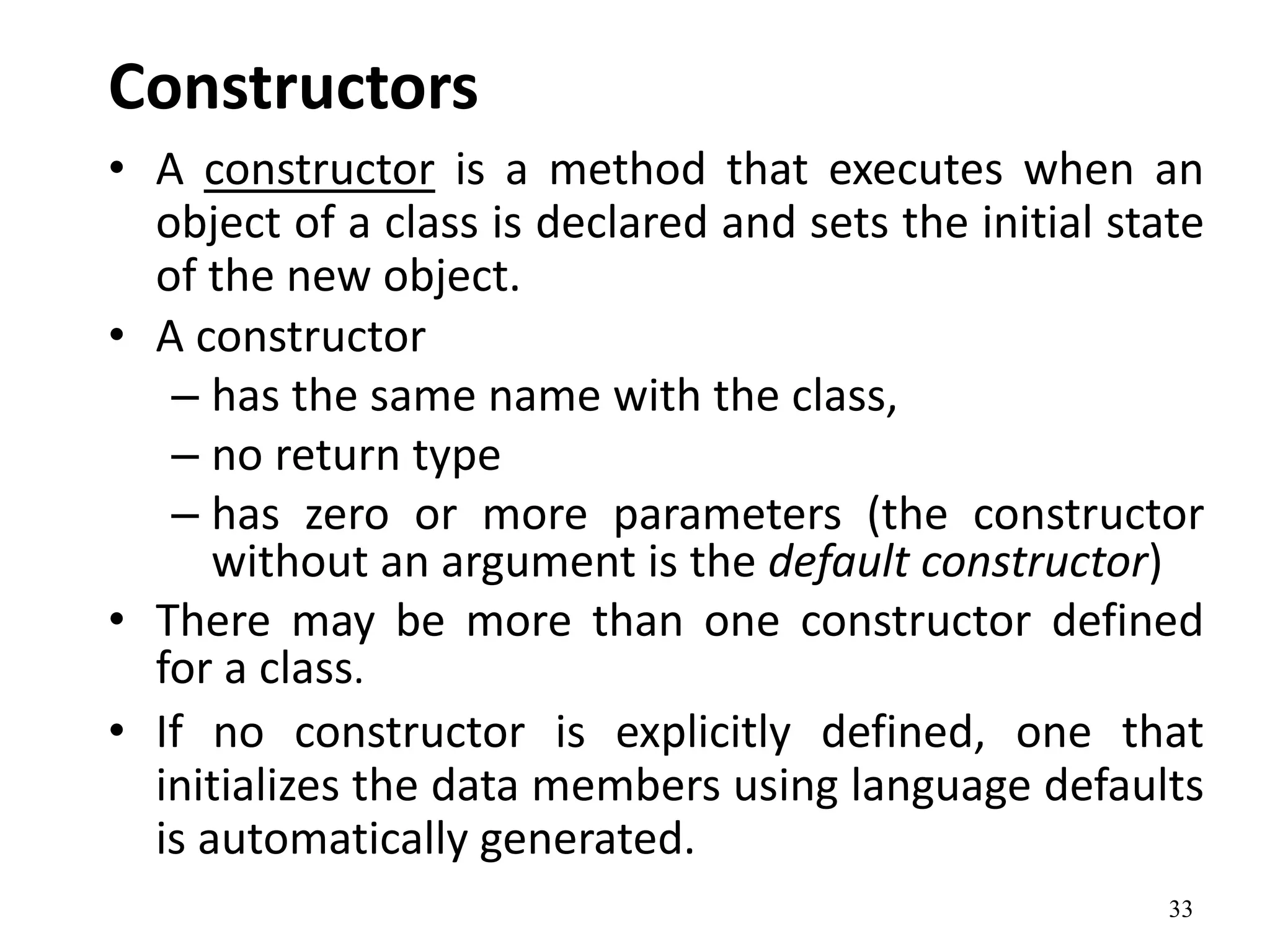 33
Constructors
• A constructor is a method that executes when an
object of a class is declared and sets the initial state
of the new object.
• A constructor
– has the same name with the class,
– no return type
– has zero or more parameters (the constructor
without an argument is the default constructor)
• There may be more than one constructor defined
for a class.
• If no constructor is explicitly defined, one that
initializes the data members using language defaults
is automatically generated.
 