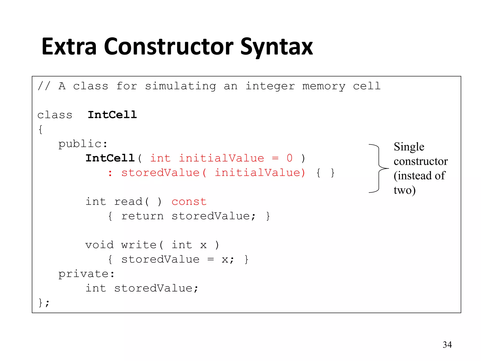34
Extra Constructor Syntax
// A class for simulating an integer memory cell
class IntCell
{
public:
IntCell( int initialValue = 0 )
: storedValue( initialValue) { }
int read( ) const
{ return storedValue; }
void write( int x )
{ storedValue = x; }
private:
int storedValue;
};
Single
constructor
(instead of
two)
 