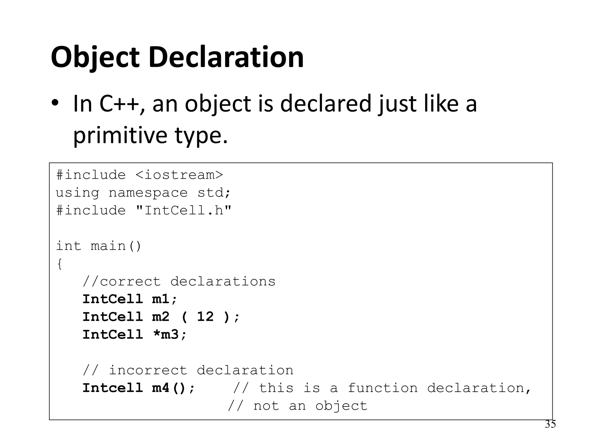 35
Object Declaration
• In C++, an object is declared just like a
primitive type.
#include <iostream>
using namespace std;
#include "IntCell.h"
int main()
{
//correct declarations
IntCell m1;
IntCell m2 ( 12 );
IntCell *m3;
// incorrect declaration
Intcell m4(); // this is a function declaration,
// not an object
 