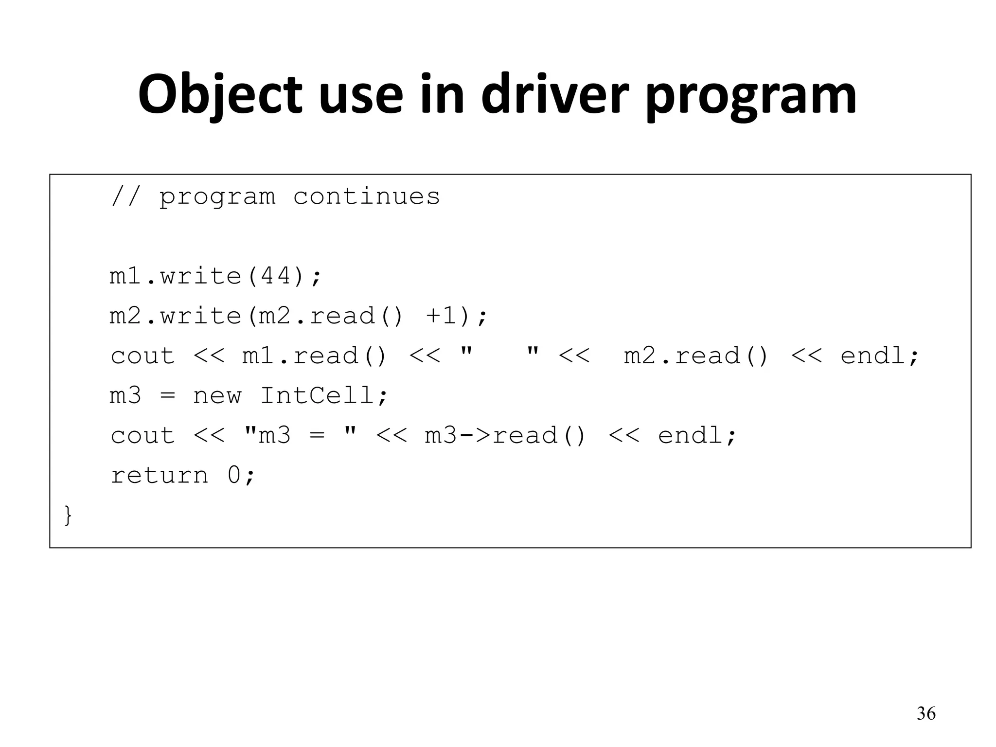 Object use in driver program
// program continues
m1.write(44);
m2.write(m2.read() +1);
cout << m1.read() << " " << m2.read() << endl;
m3 = new IntCell;
cout << "m3 = " << m3->read() << endl;
return 0;
}
36
 
