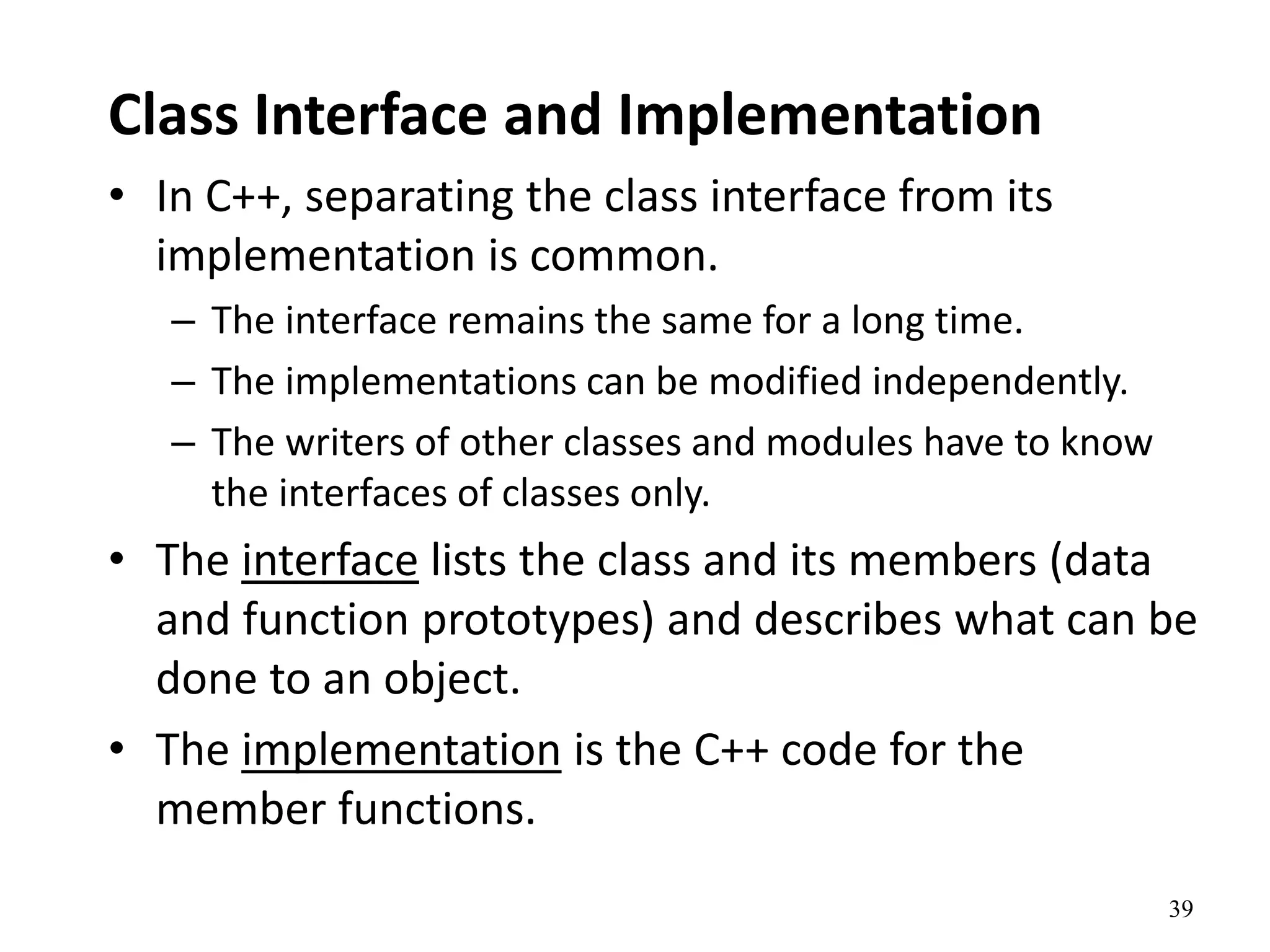 39
Class Interface and Implementation
• In C++, separating the class interface from its
implementation is common.
– The interface remains the same for a long time.
– The implementations can be modified independently.
– The writers of other classes and modules have to know
the interfaces of classes only.
• The interface lists the class and its members (data
and function prototypes) and describes what can be
done to an object.
• The implementation is the C++ code for the
member functions.
 