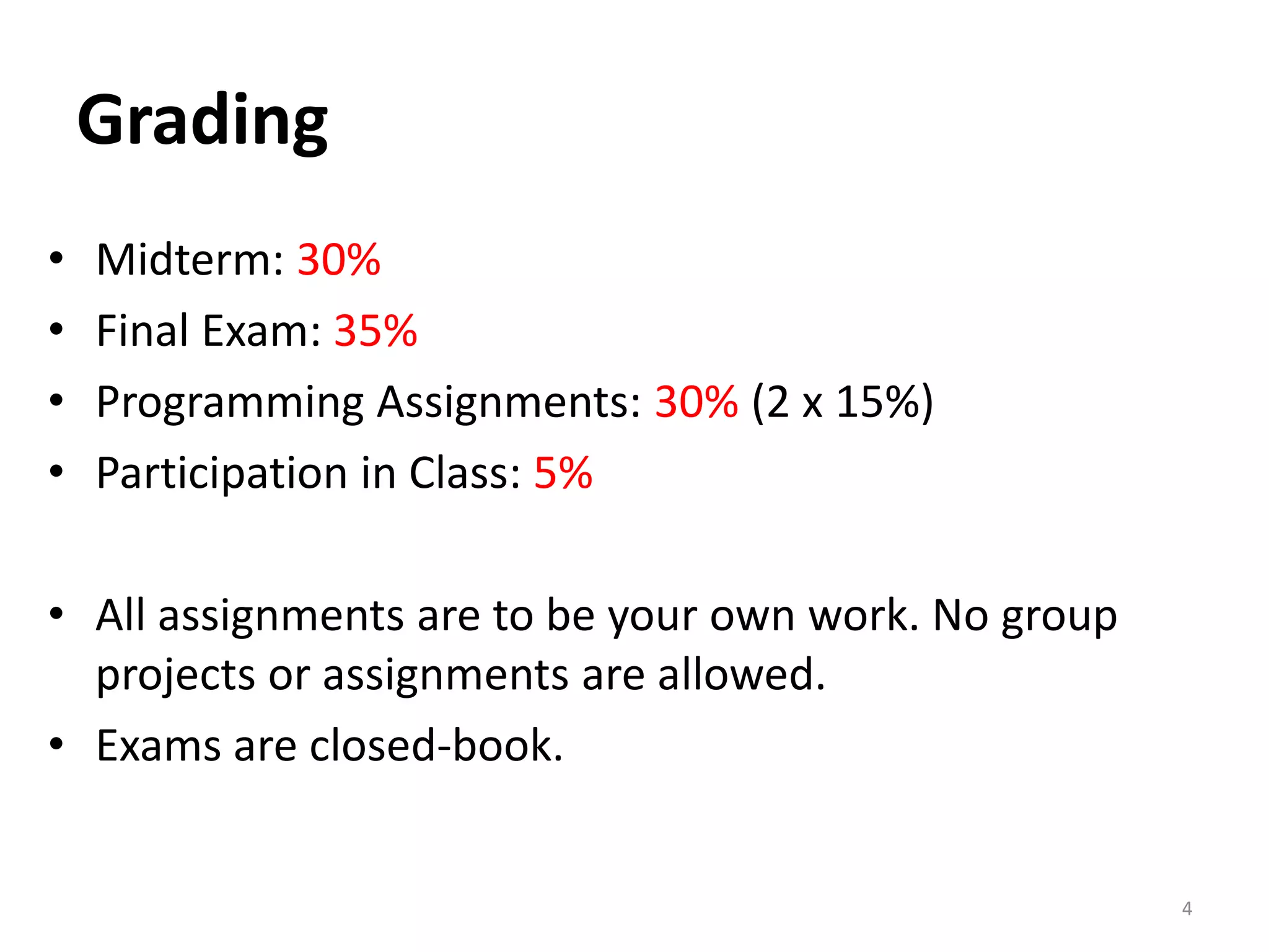 4
Grading
• Midterm: 30%
• Final Exam: 35%
• Programming Assignments: 30% (2 x 15%)
• Participation in Class: 5%
• All assignments are to be your own work. No group
projects or assignments are allowed.
• Exams are closed-book.
 