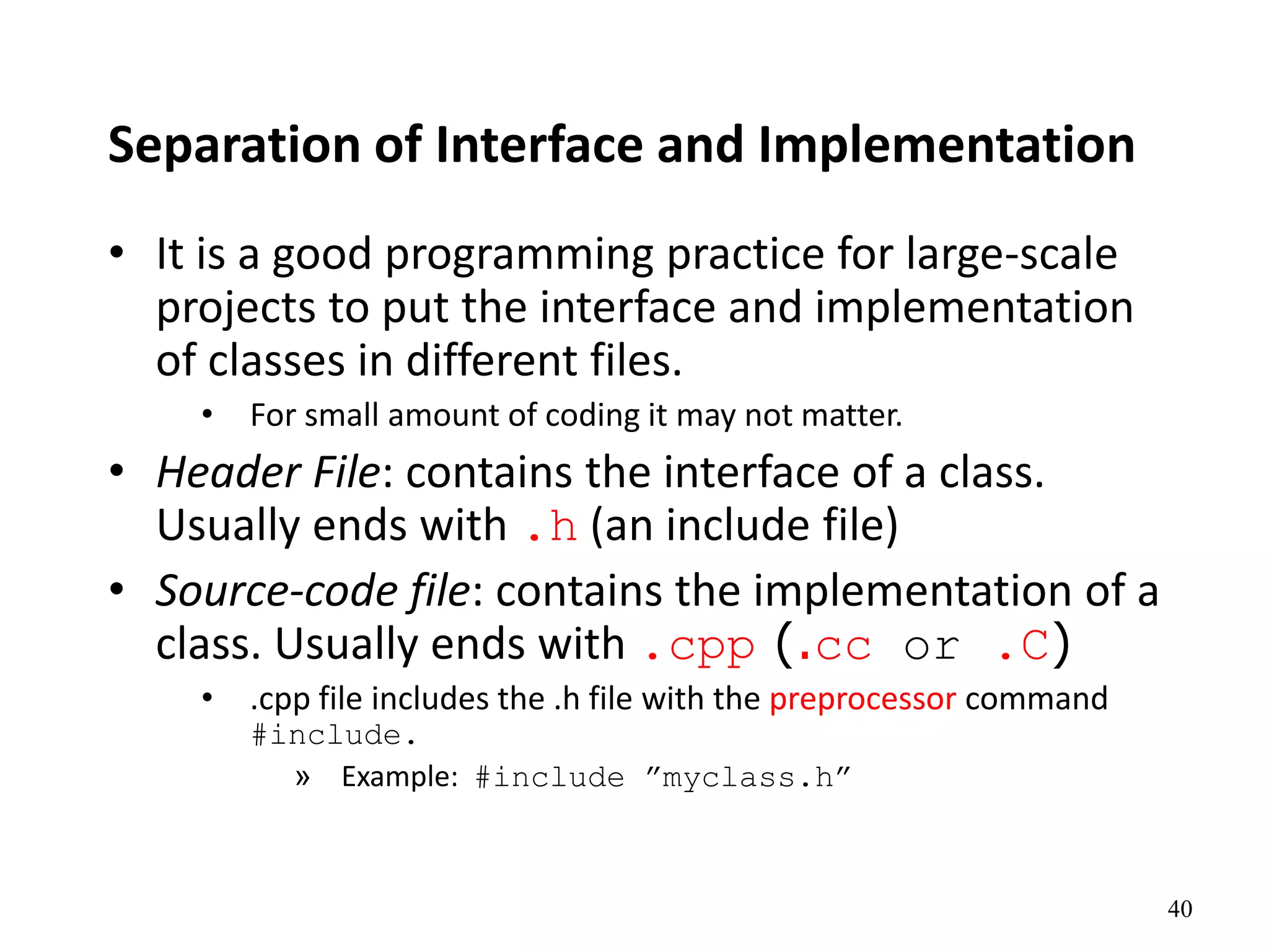 40
Separation of Interface and Implementation
• It is a good programming practice for large-scale
projects to put the interface and implementation
of classes in different files.
• For small amount of coding it may not matter.
• Header File: contains the interface of a class.
Usually ends with .h (an include file)
• Source-code file: contains the implementation of a
class. Usually ends with .cpp (.cc or .C)
• .cpp file includes the .h file with the preprocessor command
#include.
» Example: #include ”myclass.h”
 