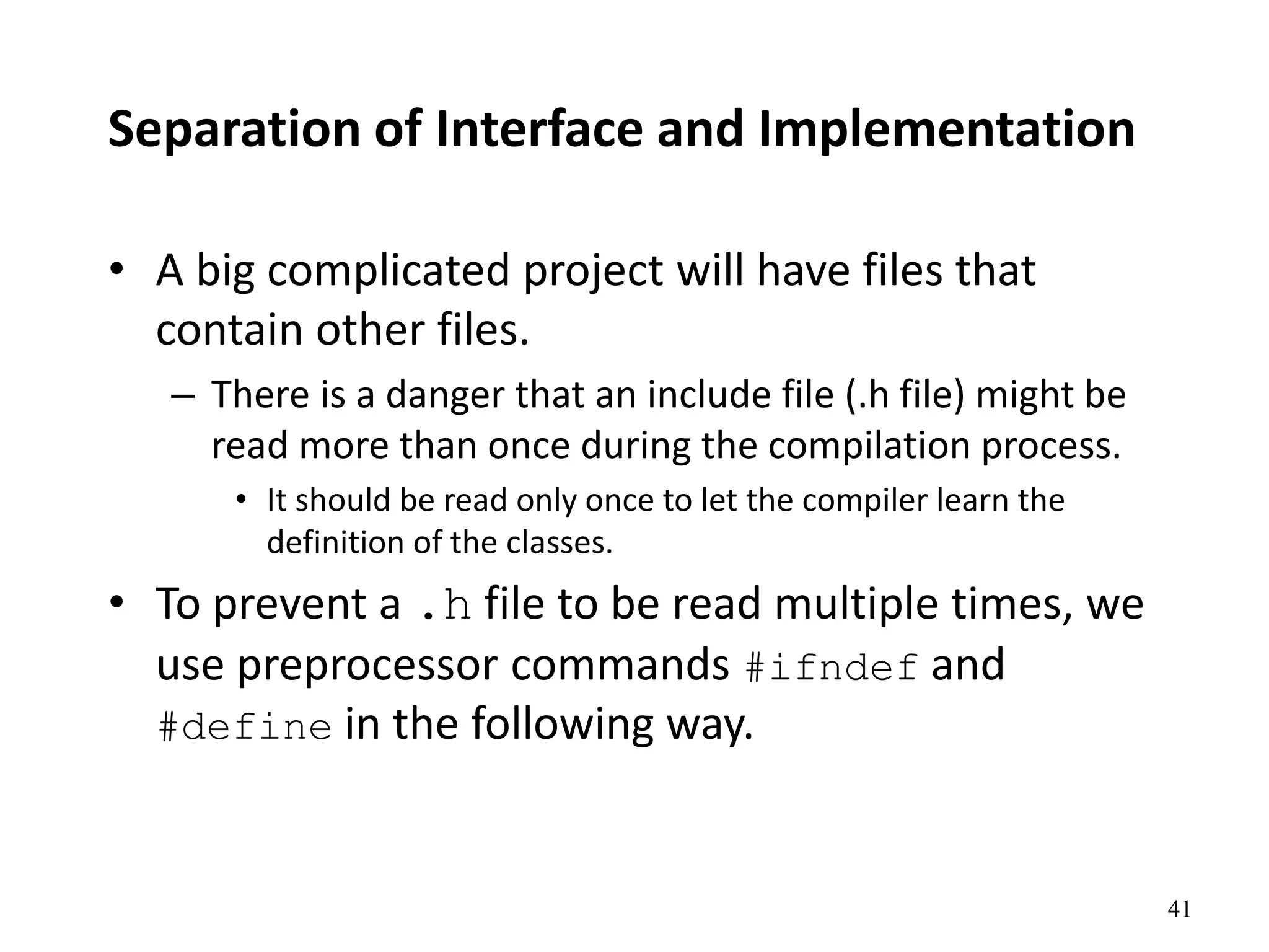 41
Separation of Interface and Implementation
• A big complicated project will have files that
contain other files.
– There is a danger that an include file (.h file) might be
read more than once during the compilation process.
• It should be read only once to let the compiler learn the
definition of the classes.
• To prevent a .h file to be read multiple times, we
use preprocessor commands #ifndef and
#define in the following way.
 