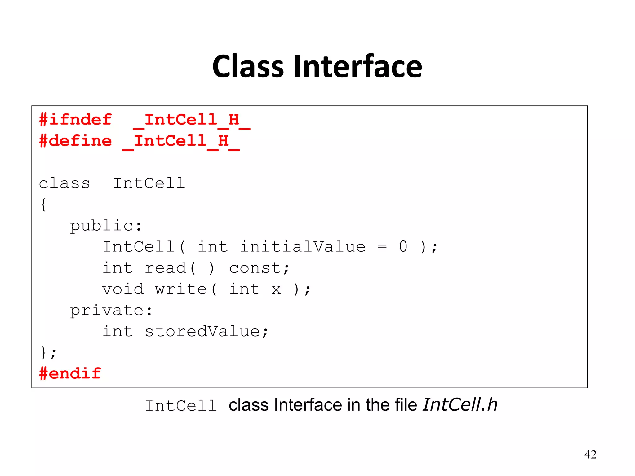 42
Class Interface
#ifndef _IntCell_H_
#define _IntCell_H_
class IntCell
{
public:
IntCell( int initialValue = 0 );
int read( ) const;
void write( int x );
private:
int storedValue;
};
#endif
IntCell class Interface in the file IntCell.h
 