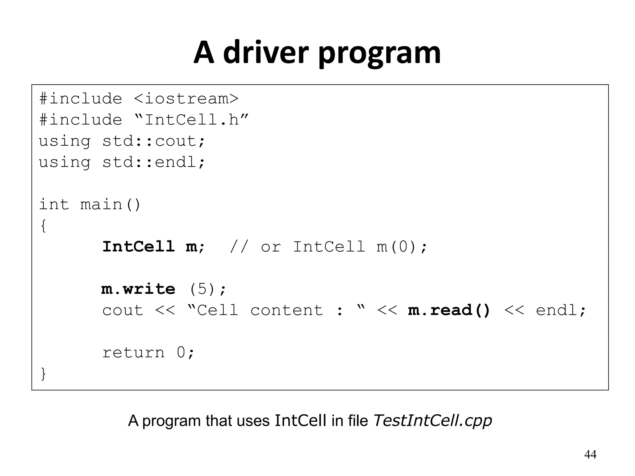44
A driver program
#include <iostream>
#include “IntCell.h”
using std::cout;
using std::endl;
int main()
{
IntCell m; // or IntCell m(0);
m.write (5);
cout << “Cell content : “ << m.read() << endl;
return 0;
}
A program that uses IntCell in file TestIntCell.cpp
 