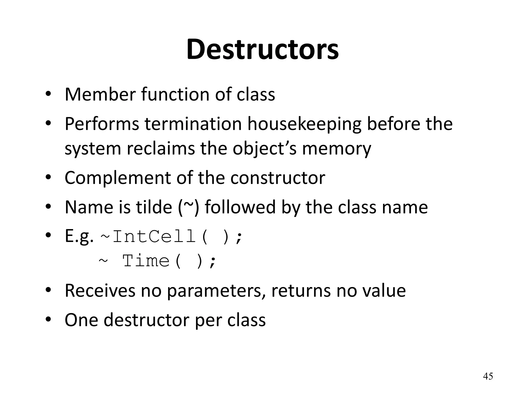 45
Destructors
• Member function of class
• Performs termination housekeeping before the
system reclaims the object’s memory
• Complement of the constructor
• Name is tilde (~) followed by the class name
• E.g. ~IntCell( );
~ Time( );
• Receives no parameters, returns no value
• One destructor per class
 