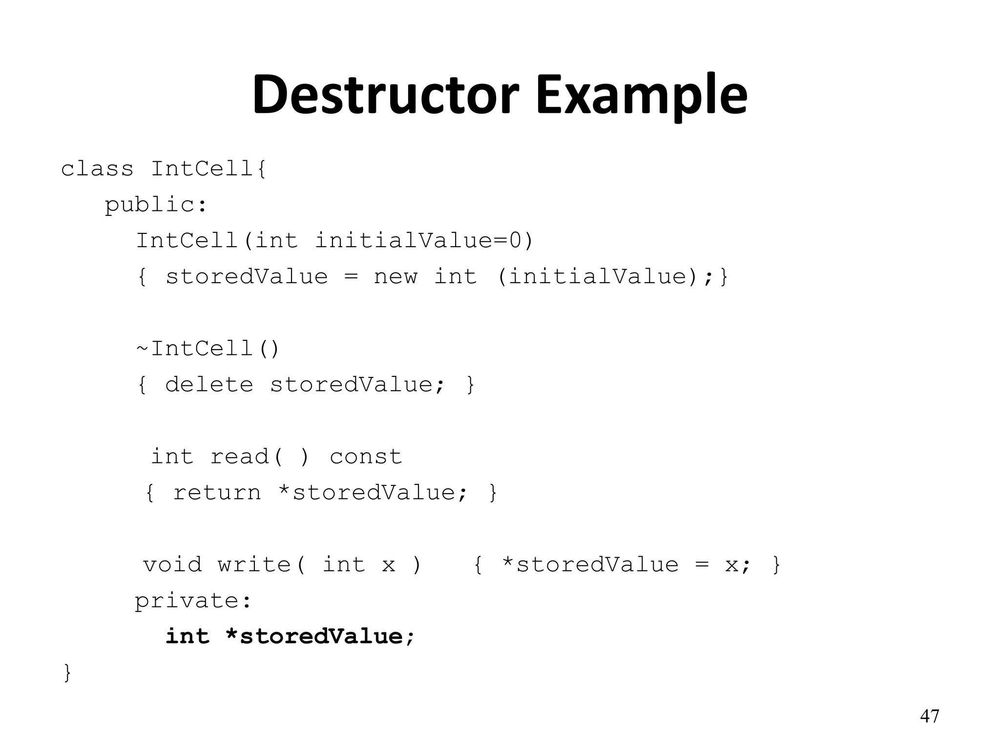 Destructor Example
47
class IntCell{
public:
IntCell(int initialValue=0)
{ storedValue = new int (initialValue);}
~IntCell()
{ delete storedValue; }
int read( ) const
{ return *storedValue; }
void write( int x ) { *storedValue = x; }
private:
int *storedValue;
}
 