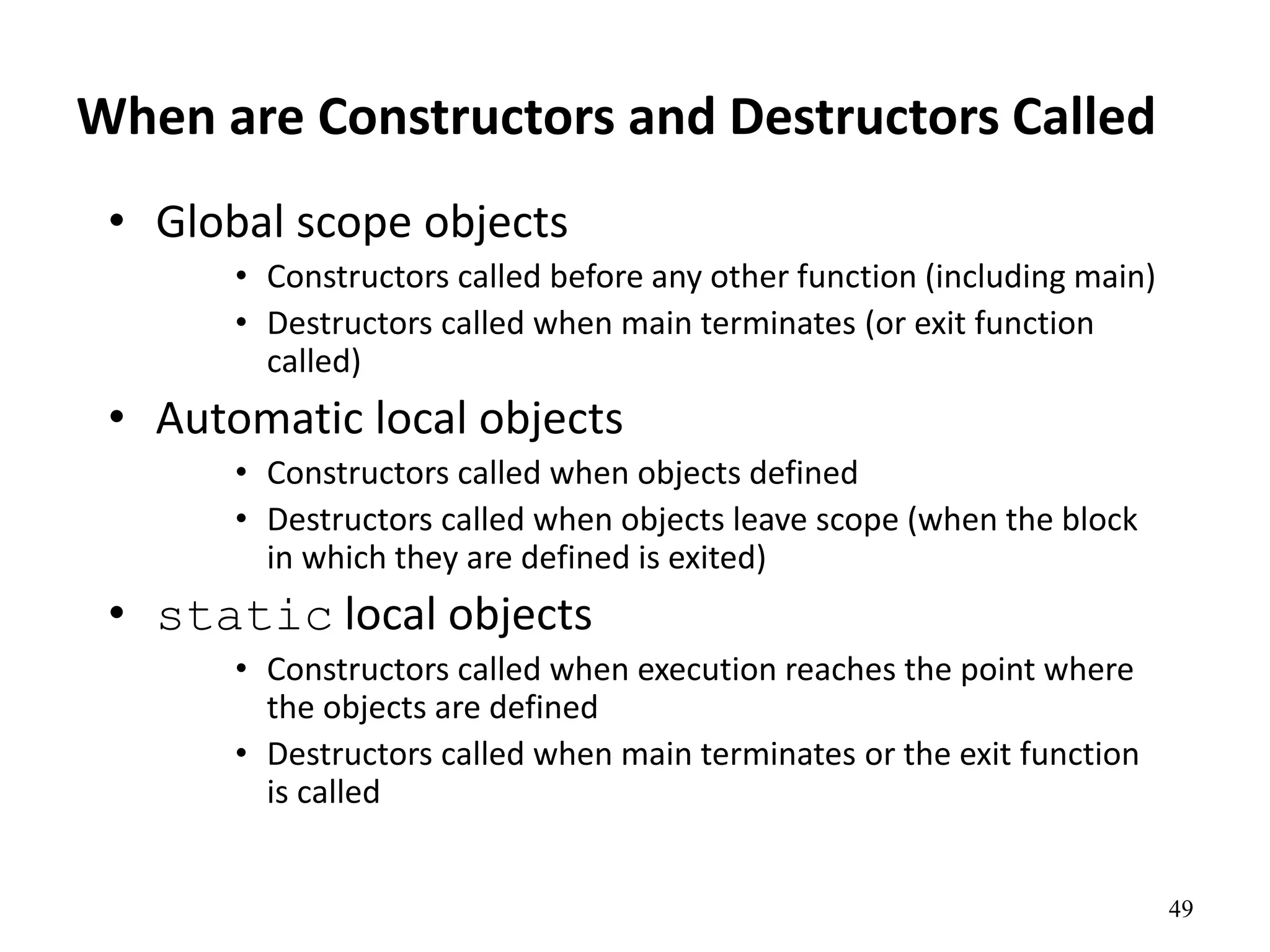 49
When are Constructors and Destructors Called
• Global scope objects
• Constructors called before any other function (including main)
• Destructors called when main terminates (or exit function
called)
• Automatic local objects
• Constructors called when objects defined
• Destructors called when objects leave scope (when the block
in which they are defined is exited)
• static local objects
• Constructors called when execution reaches the point where
the objects are defined
• Destructors called when main terminates or the exit function
is called
 