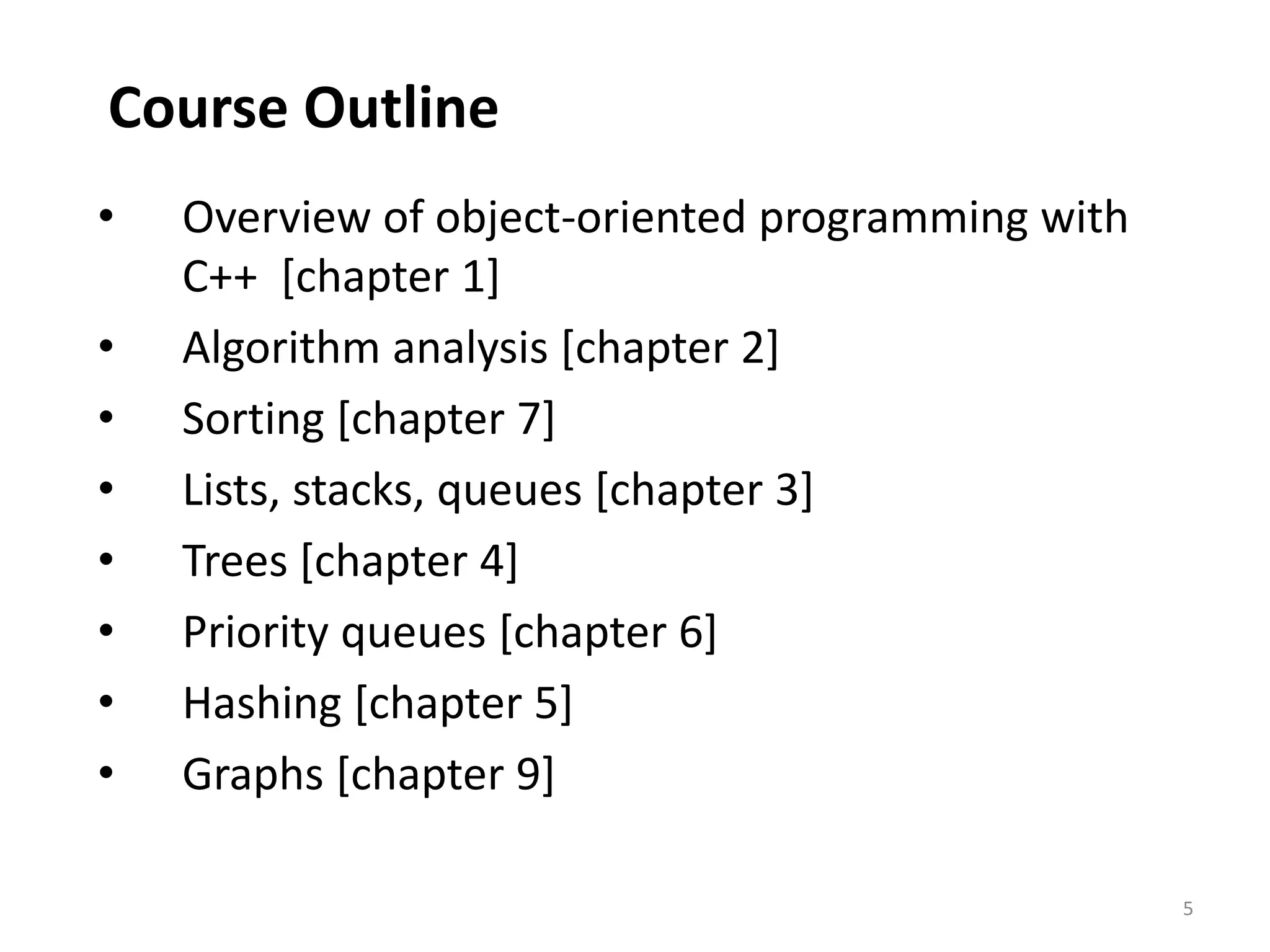 5
Course Outline
• Overview of object-oriented programming with
C++ [chapter 1]
• Algorithm analysis [chapter 2]
• Sorting [chapter 7]
• Lists, stacks, queues [chapter 3]
• Trees [chapter 4]
• Priority queues [chapter 6]
• Hashing [chapter 5]
• Graphs [chapter 9]
 
