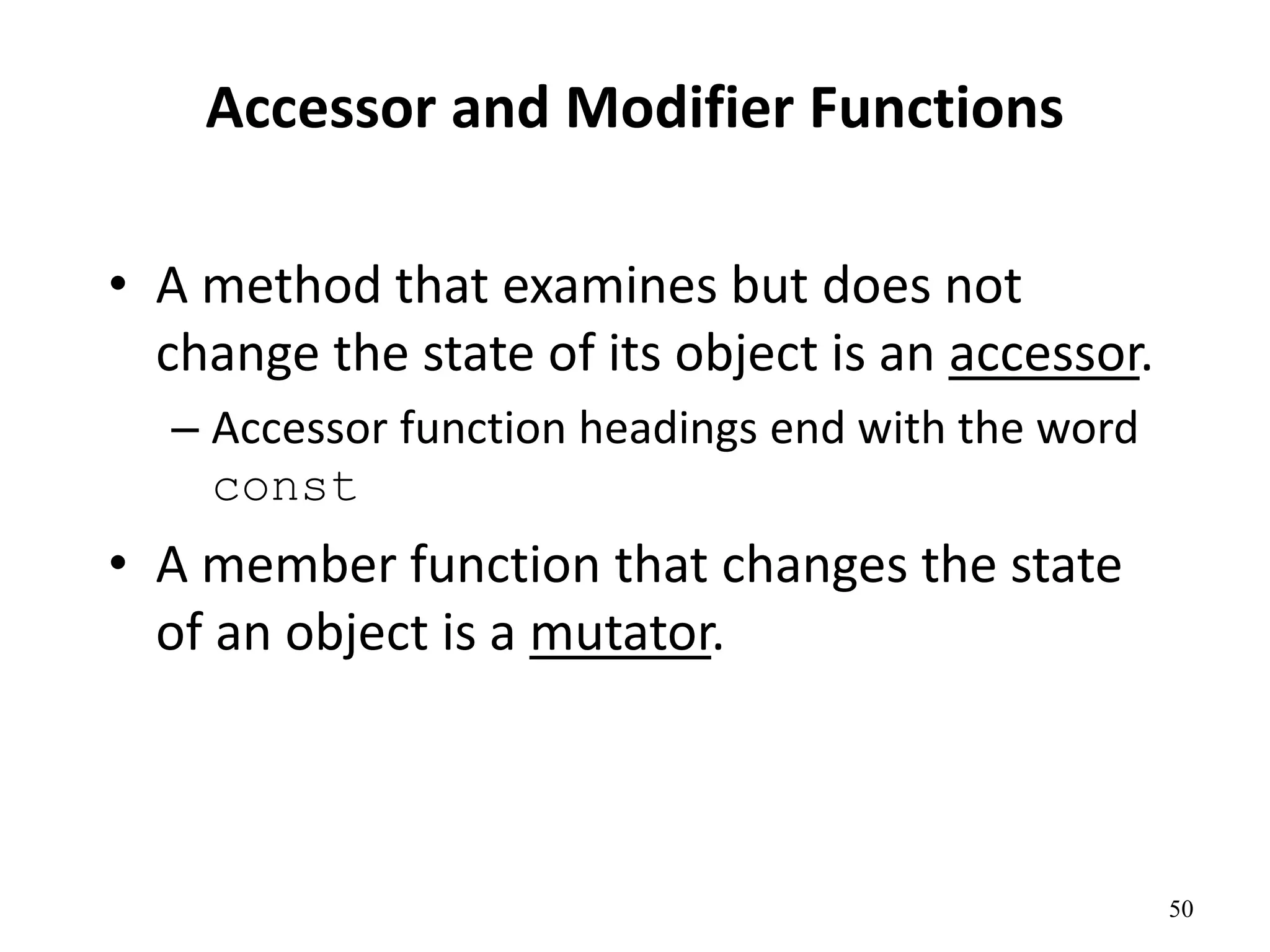 50
Accessor and Modifier Functions
• A method that examines but does not
change the state of its object is an accessor.
– Accessor function headings end with the word
const
• A member function that changes the state
of an object is a mutator.
 