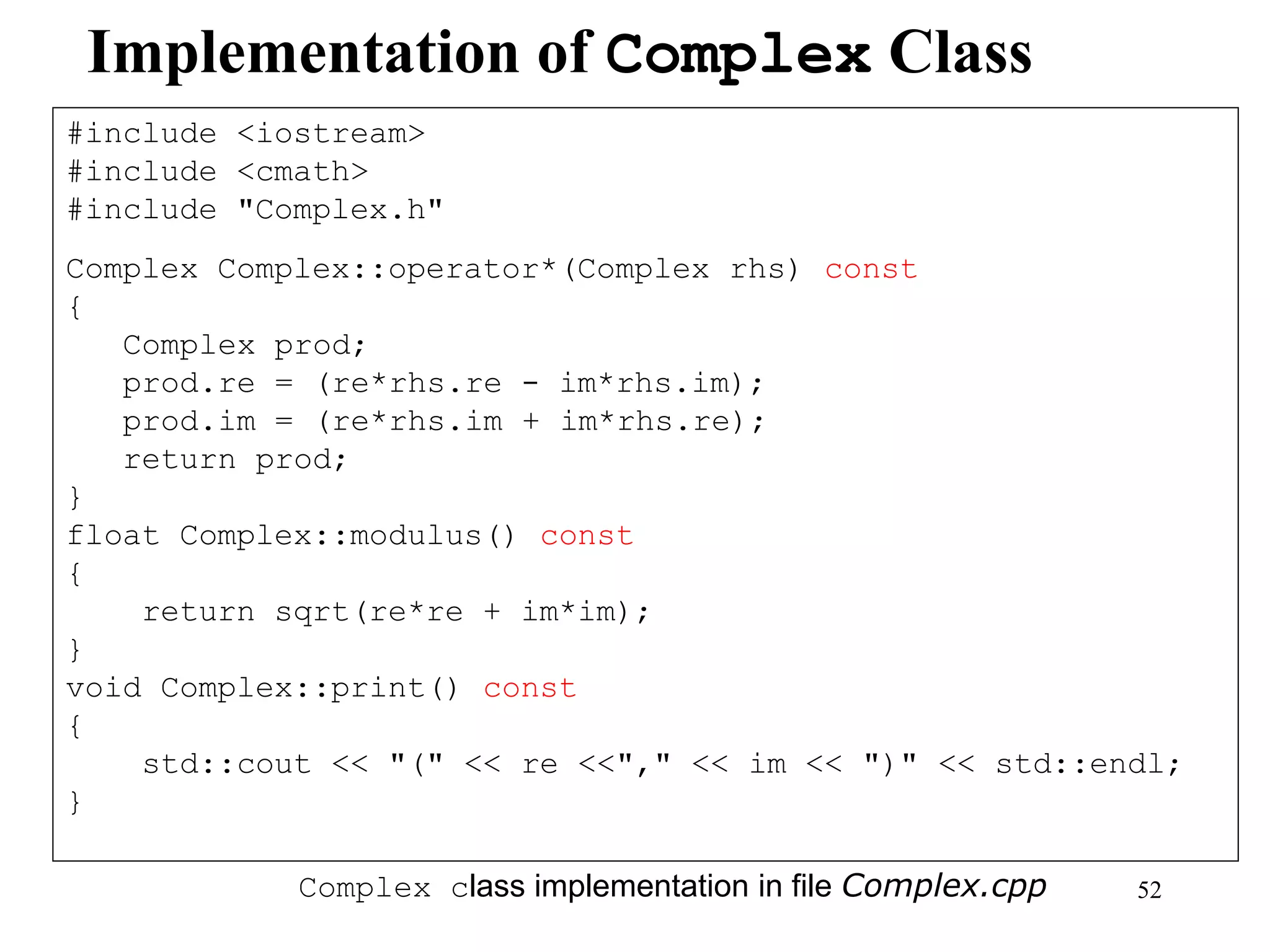 52
Implementation of Complex Class
#include <iostream>
#include <cmath>
#include "Complex.h"
Complex Complex::operator*(Complex rhs) const
{
Complex prod;
prod.re = (re*rhs.re - im*rhs.im);
prod.im = (re*rhs.im + im*rhs.re);
return prod;
}
float Complex::modulus() const
{
return sqrt(re*re + im*im);
}
void Complex::print() const
{
std::cout << "(" << re <<"," << im << ")" << std::endl;
}
Complex class implementation in file Complex.cpp
 