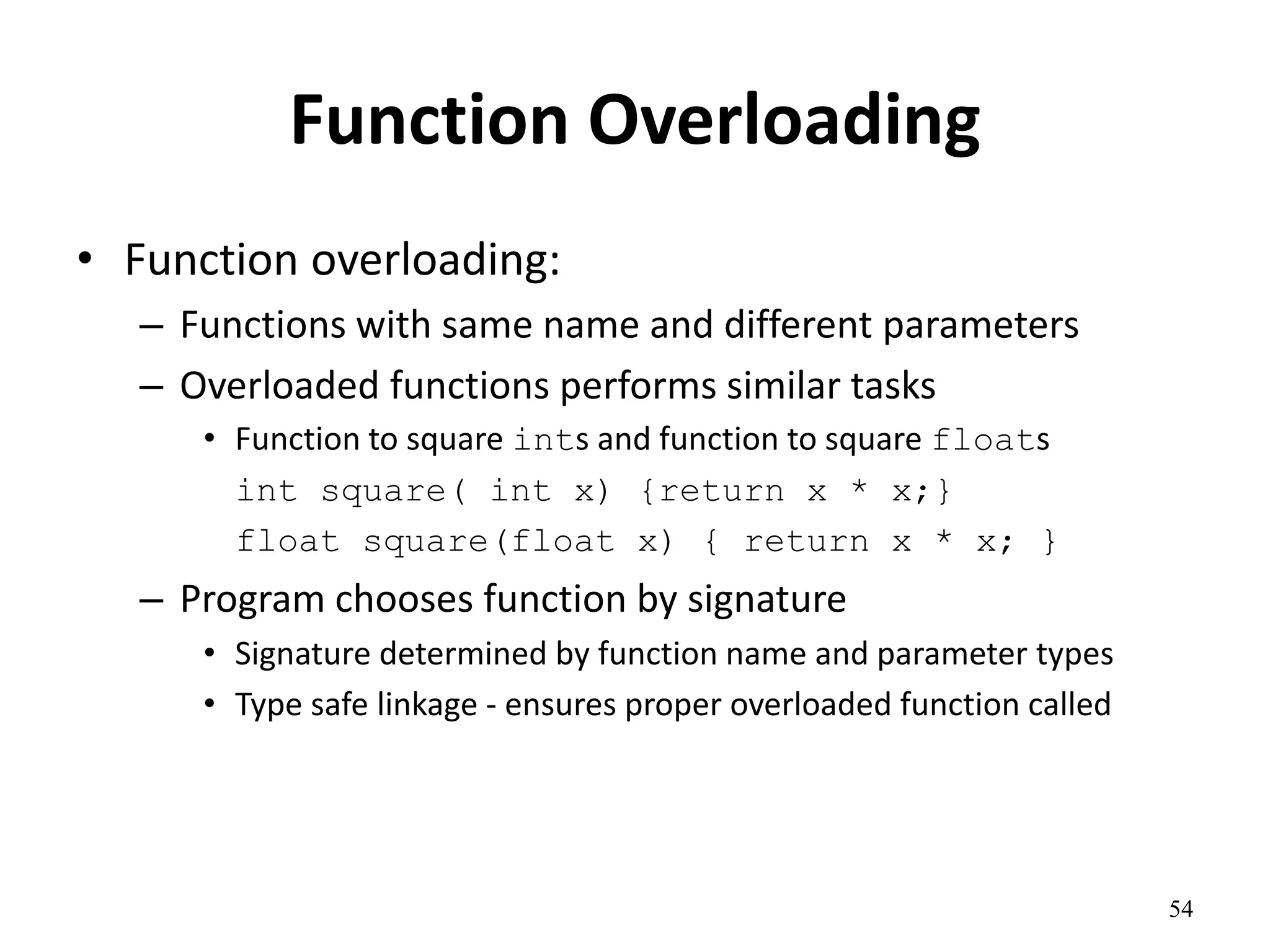 54
Function Overloading
• Function overloading:
– Functions with same name and different parameters
– Overloaded functions performs similar tasks
• Function to square ints and function to square floats
int square( int x) {return x * x;}
float square(float x) { return x * x; }
– Program chooses function by signature
• Signature determined by function name and parameter types
• Type safe linkage - ensures proper overloaded function called
 