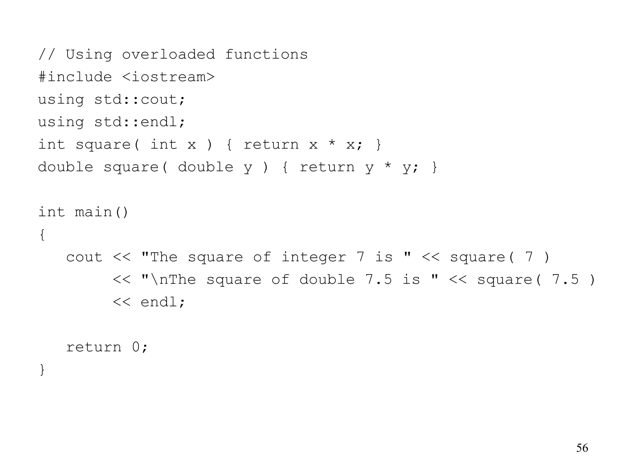 56
// Using overloaded functions
#include <iostream>
using std::cout;
using std::endl;
int square( int x ) { return x * x; }
double square( double y ) { return y * y; }
int main()
{
cout << "The square of integer 7 is " << square( 7 )
<< "nThe square of double 7.5 is " << square( 7.5 )
<< endl;
return 0;
}
 