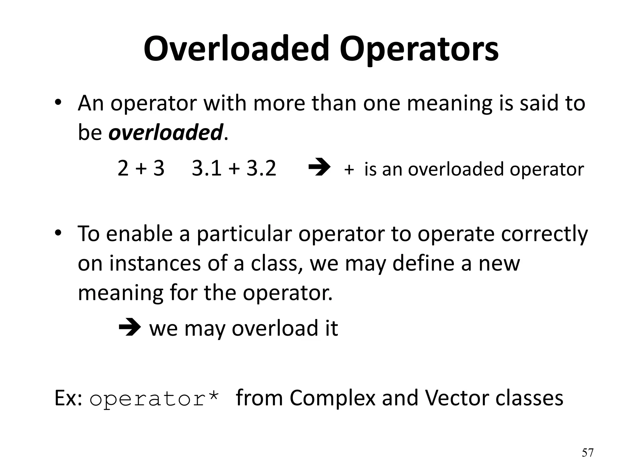 57
Overloaded Operators
• An operator with more than one meaning is said to
be overloaded.
2 + 3 3.1 + 3.2  + is an overloaded operator
• To enable a particular operator to operate correctly
on instances of a class, we may define a new
meaning for the operator.
 we may overload it
Ex: operator* from Complex and Vector classes
 