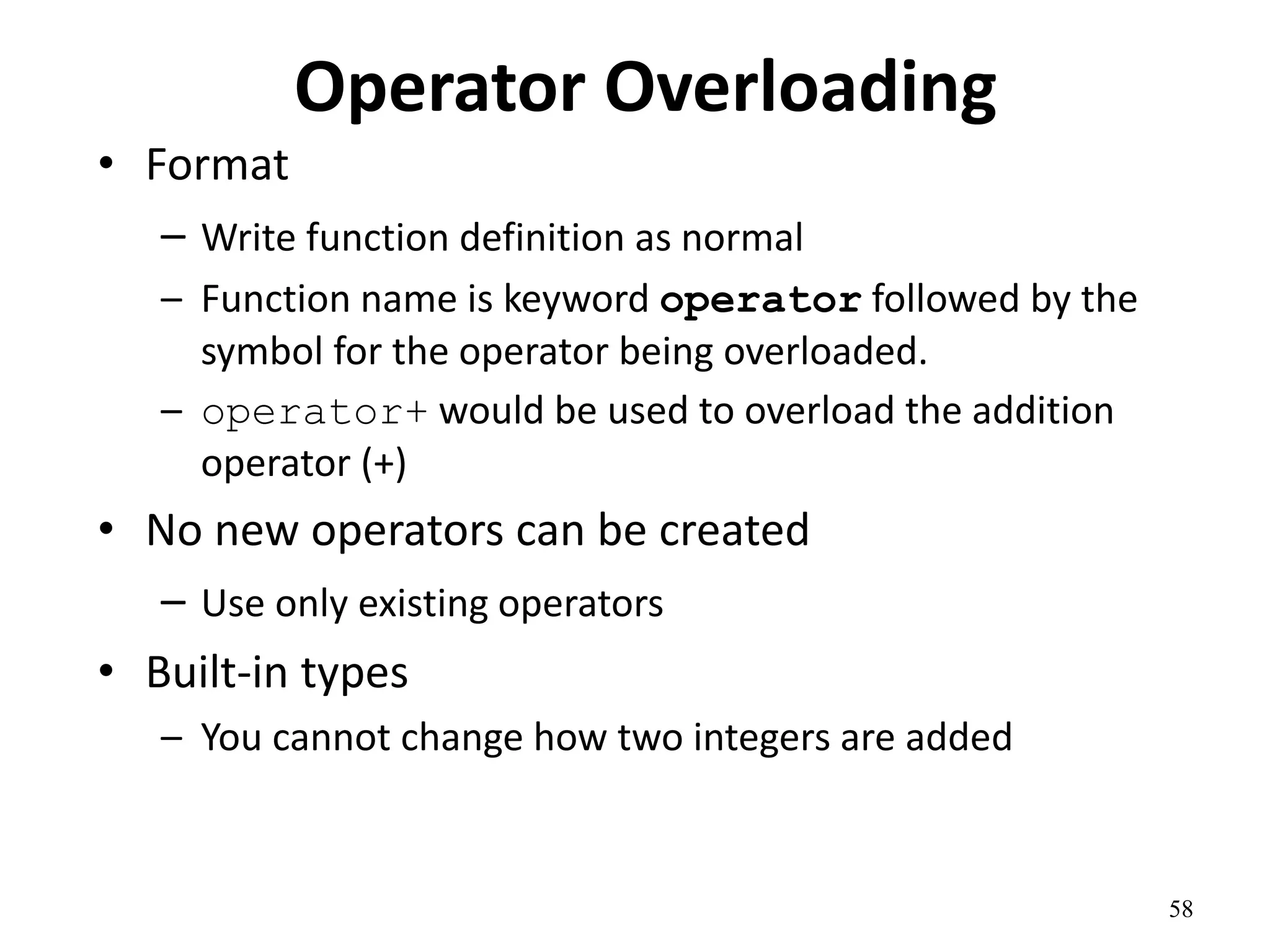 58
Operator Overloading
• Format
– Write function definition as normal
– Function name is keyword operator followed by the
symbol for the operator being overloaded.
– operator+ would be used to overload the addition
operator (+)
• No new operators can be created
– Use only existing operators
• Built-in types
– You cannot change how two integers are added
 