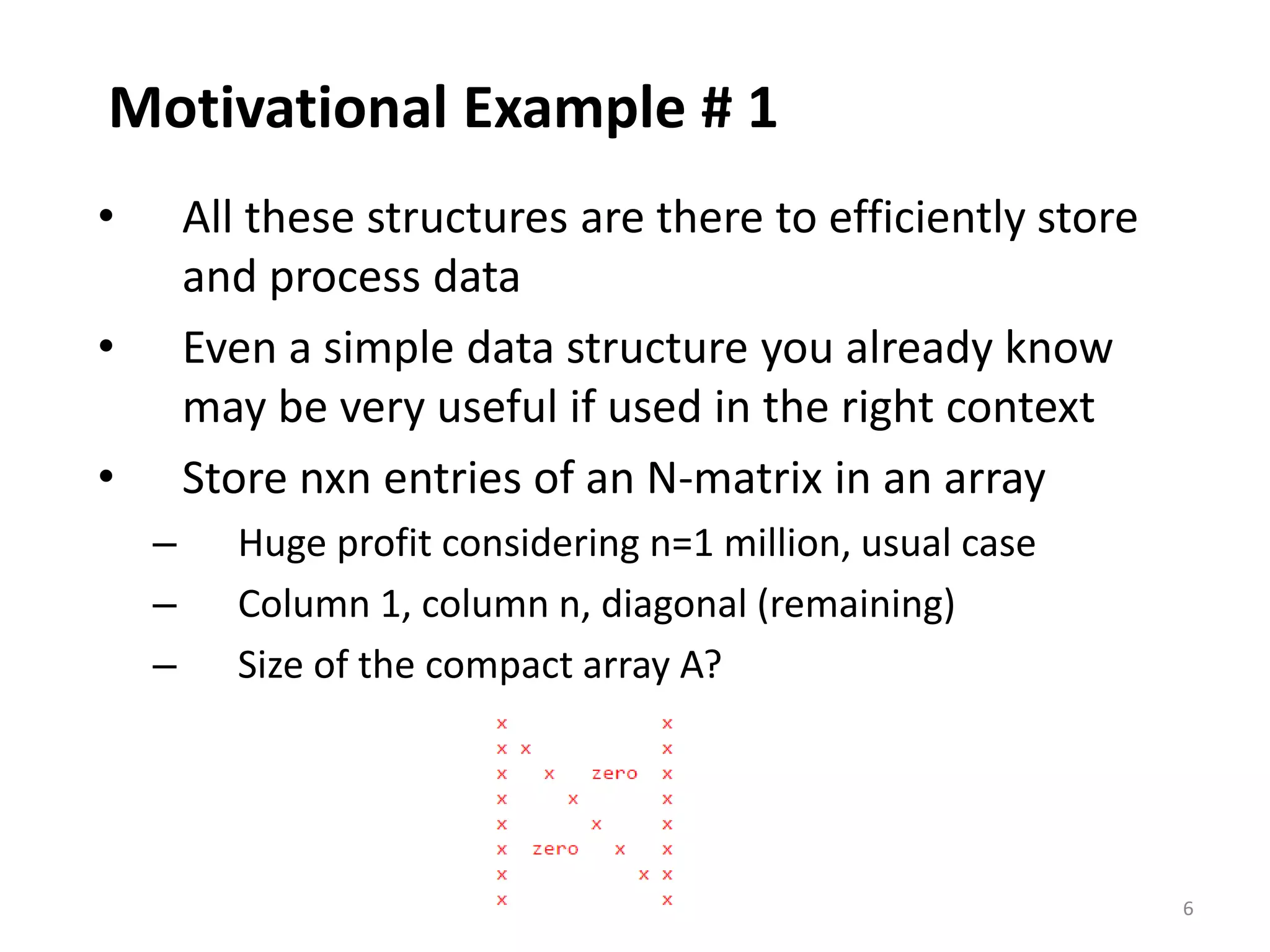 6
Motivational Example # 1
• All these structures are there to efficiently store
and process data
• Even a simple data structure you already know
may be very useful if used in the right context
• Store nxn entries of an N-matrix in an array
– Huge profit considering n=1 million, usual case
– Column 1, column n, diagonal (remaining)
– Size of the compact array A?
 