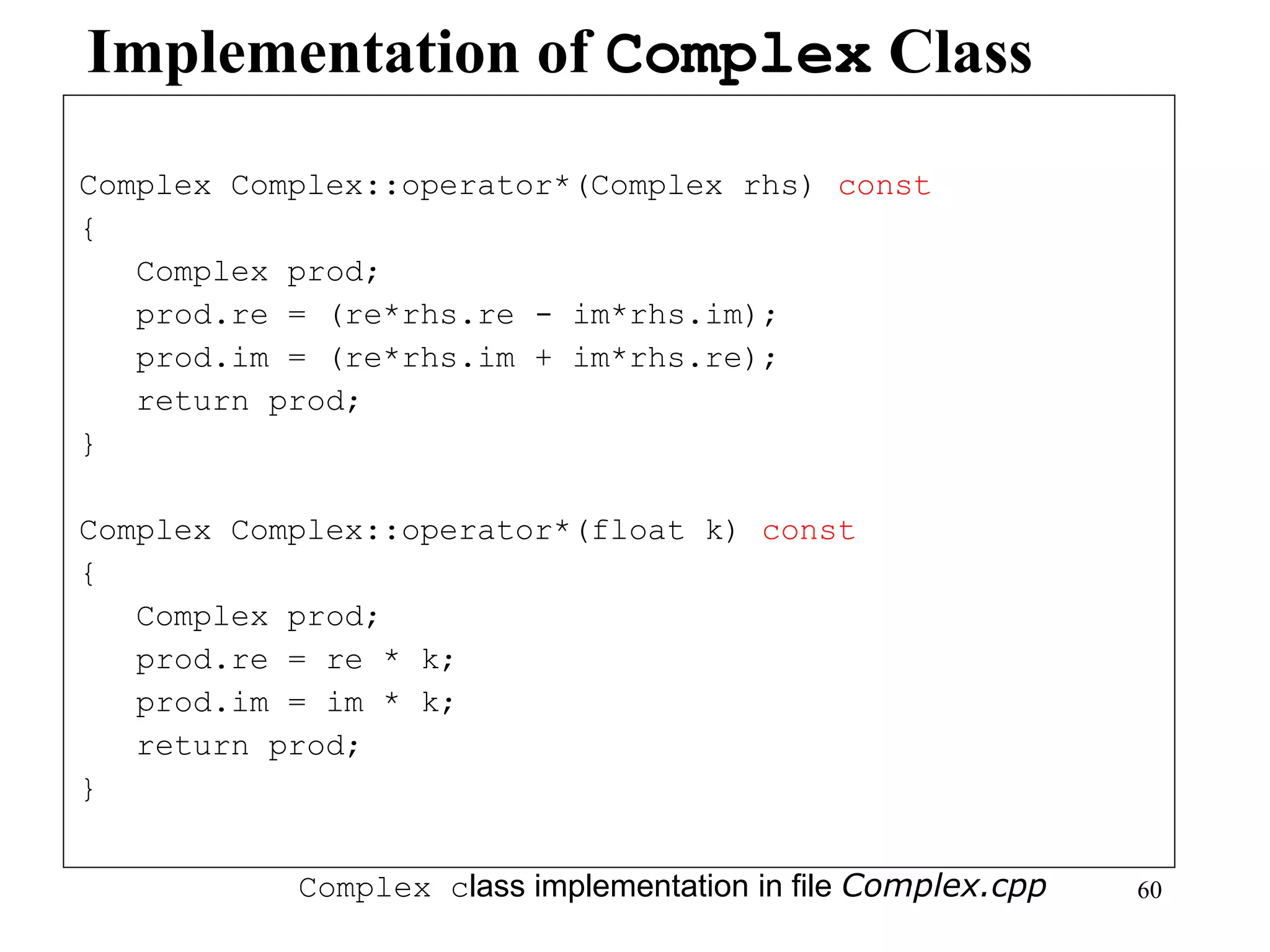 60
Implementation of Complex Class
Complex Complex::operator*(Complex rhs) const
{
Complex prod;
prod.re = (re*rhs.re - im*rhs.im);
prod.im = (re*rhs.im + im*rhs.re);
return prod;
}
Complex Complex::operator*(float k) const
{
Complex prod;
prod.re = re * k;
prod.im = im * k;
return prod;
}
Complex class implementation in file Complex.cpp
 