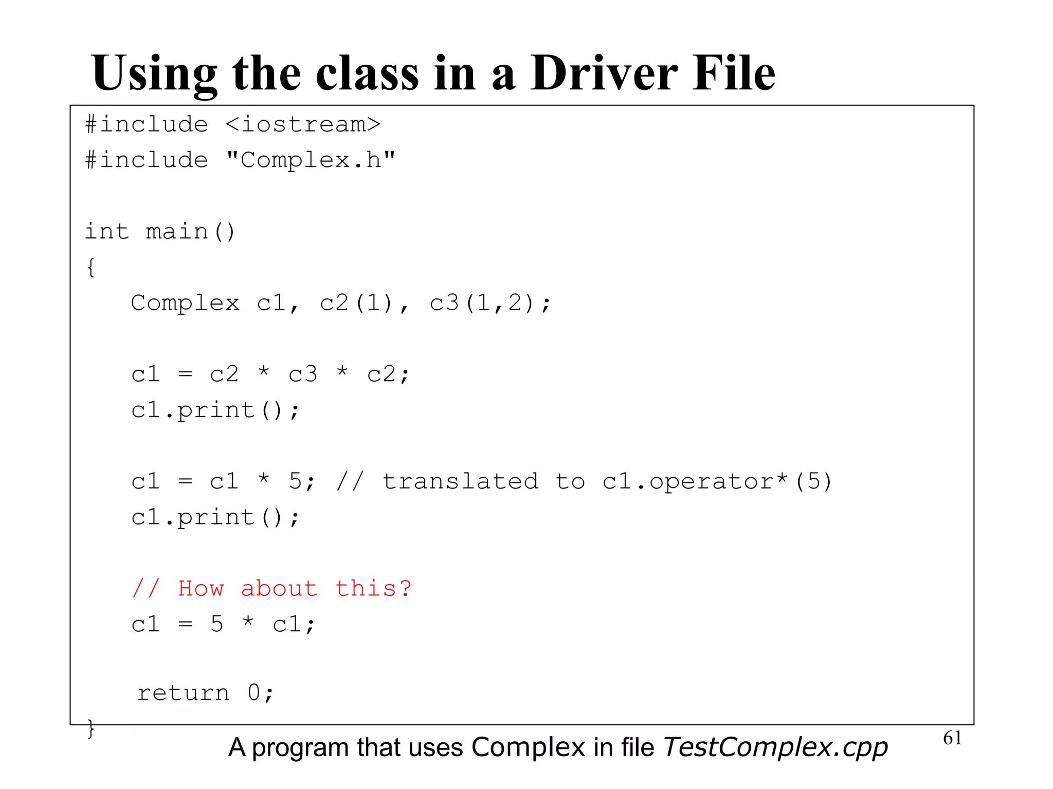 61
Using the class in a Driver File
#include <iostream>
#include "Complex.h"
int main()
{
Complex c1, c2(1), c3(1,2);
c1 = c2 * c3 * c2;
c1.print();
c1 = c1 * 5; // translated to c1.operator*(5)
c1.print();
// How about this?
c1 = 5 * c1;
return 0;
}
A program that uses Complex in file TestComplex.cpp
 