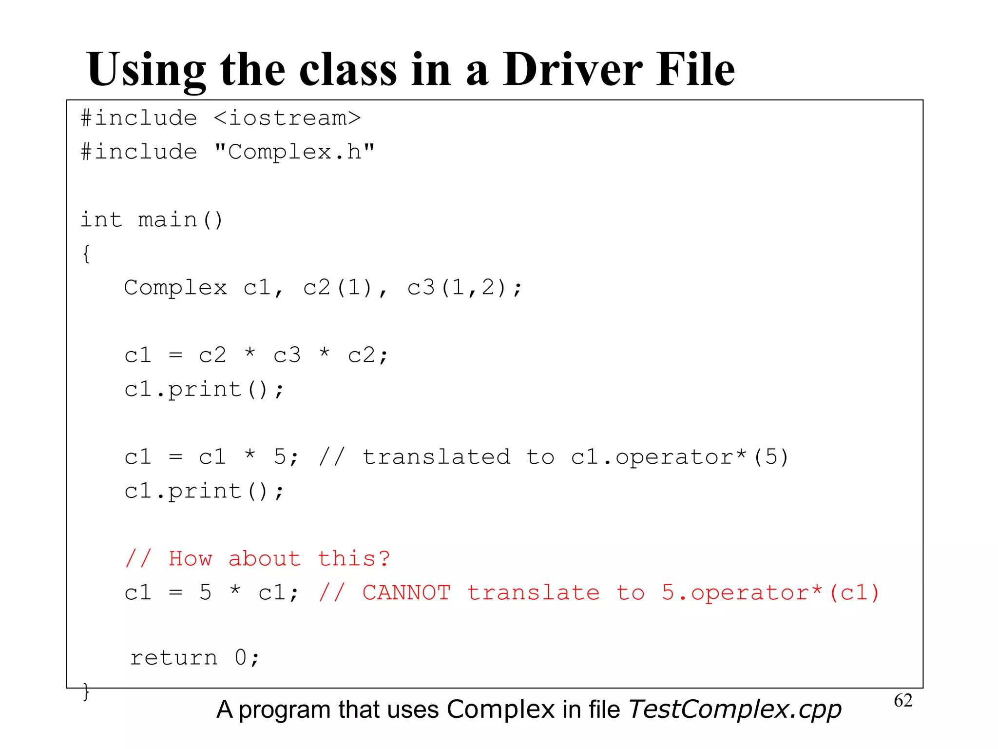 62
Using the class in a Driver File
#include <iostream>
#include "Complex.h"
int main()
{
Complex c1, c2(1), c3(1,2);
c1 = c2 * c3 * c2;
c1.print();
c1 = c1 * 5; // translated to c1.operator*(5)
c1.print();
// How about this?
c1 = 5 * c1; // CANNOT translate to 5.operator*(c1)
return 0;
}
A program that uses Complex in file TestComplex.cpp
 