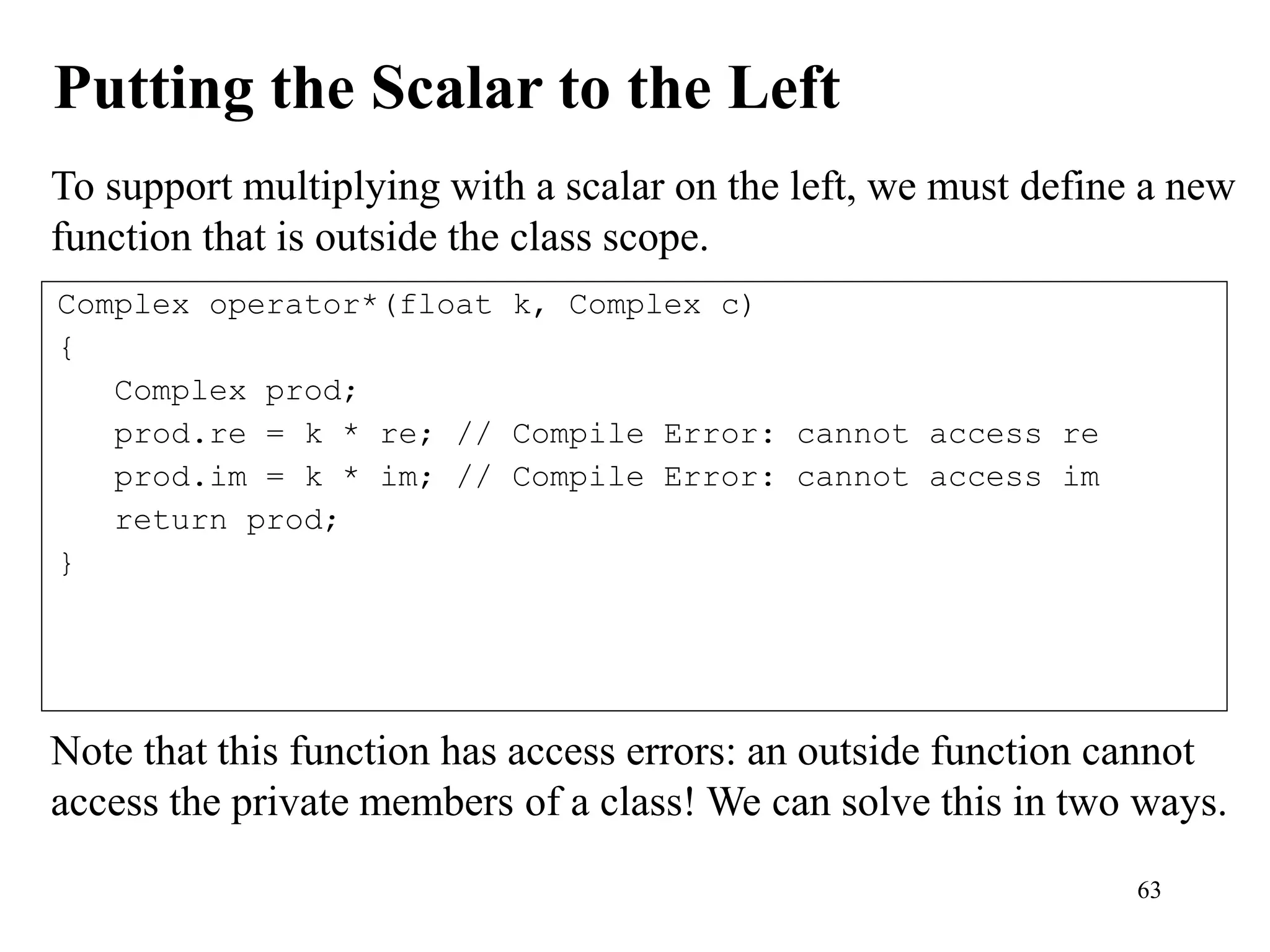 63
Putting the Scalar to the Left
To support multiplying with a scalar on the left, we must define a new
function that is outside the class scope.
Complex operator*(float k, Complex c)
{
Complex prod;
prod.re = k * re; // Compile Error: cannot access re
prod.im = k * im; // Compile Error: cannot access im
return prod;
}
Note that this function has access errors: an outside function cannot
access the private members of a class! We can solve this in two ways.
 