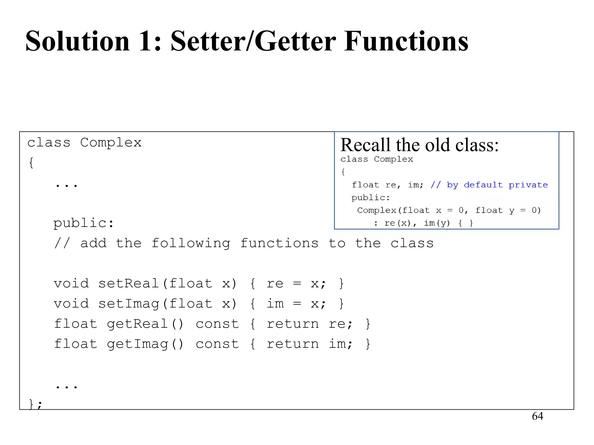 64
Solution 1: Setter/Getter Functions
class Complex
{
...
public:
// add the following functions to the class
void setReal(float x) { re = x; }
void setImag(float x) { im = x; }
float getReal() const { return re; }
float getImag() const { return im; }
...
};
Recall the old class:
 