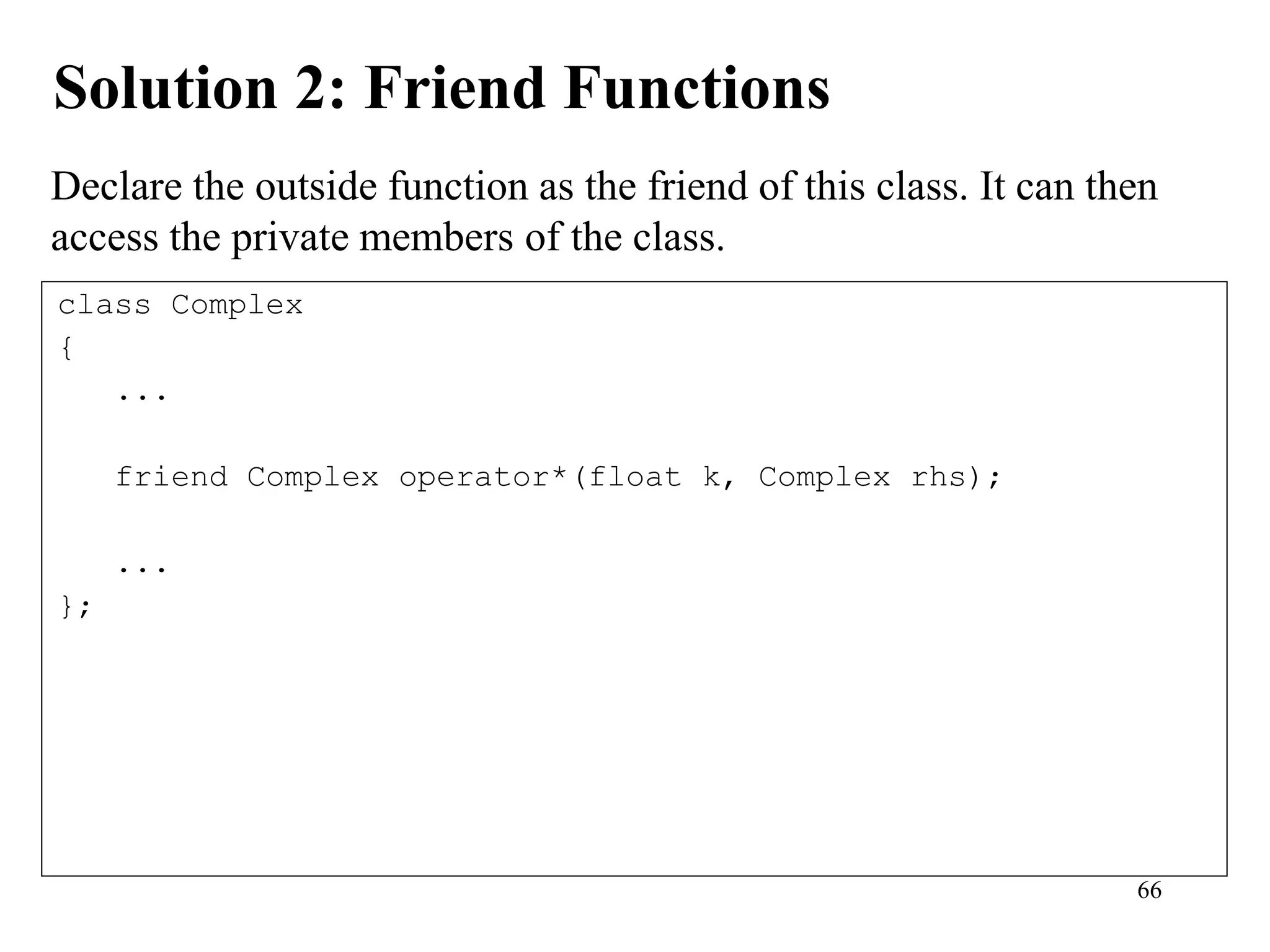 66
Solution 2: Friend Functions
class Complex
{
...
friend Complex operator*(float k, Complex rhs);
...
};
Declare the outside function as the friend of this class. It can then
access the private members of the class.
 