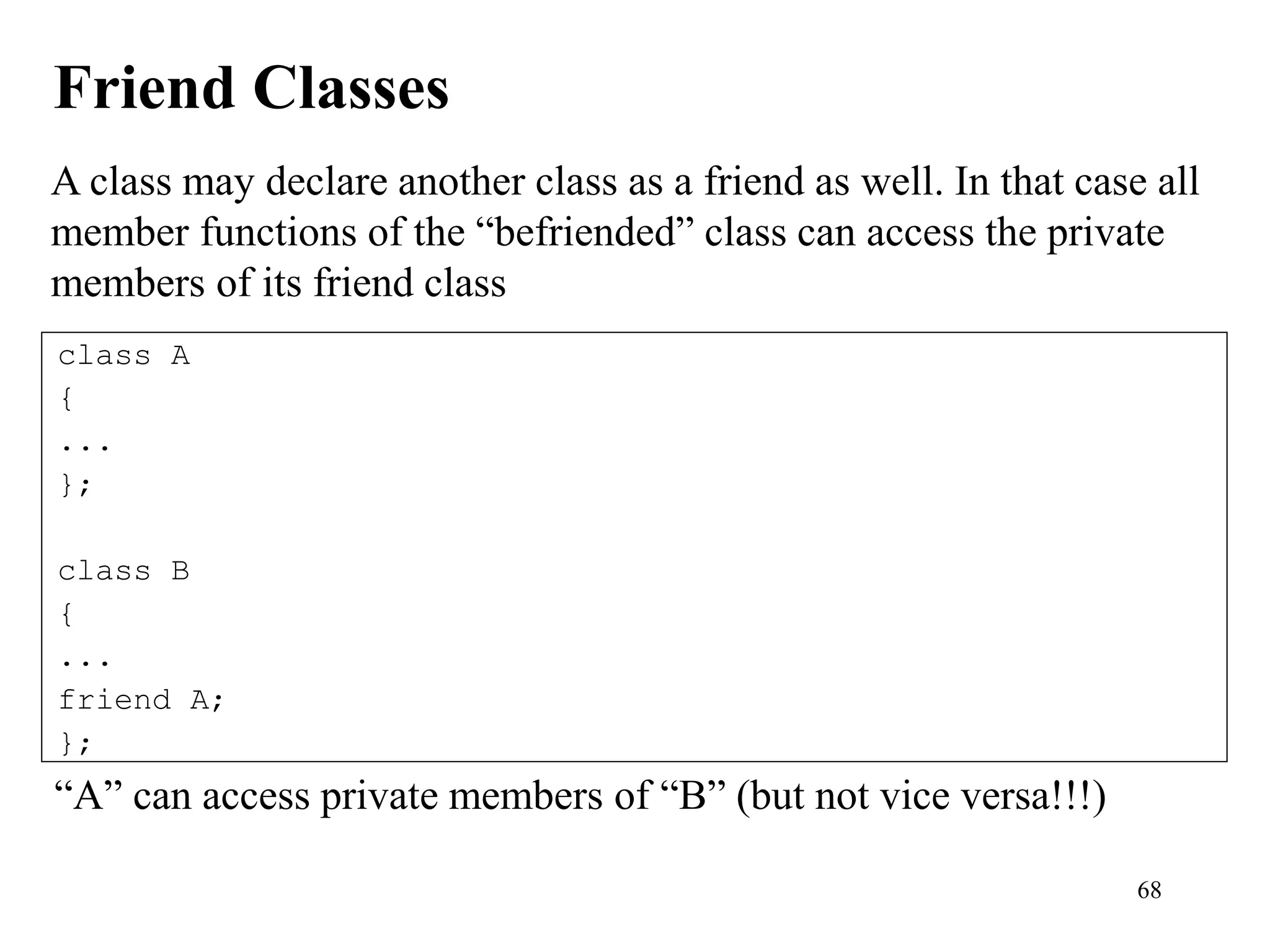 68
Friend Classes
class A
{
...
};
class B
{
...
friend A;
};
A class may declare another class as a friend as well. In that case all
member functions of the “befriended” class can access the private
members of its friend class
“A” can access private members of “B” (but not vice versa!!!)
 