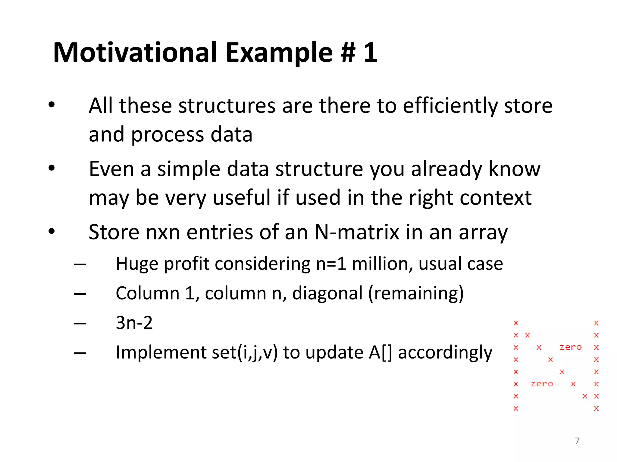 7
Motivational Example # 1
• All these structures are there to efficiently store
and process data
• Even a simple data structure you already know
may be very useful if used in the right context
• Store nxn entries of an N-matrix in an array
– Huge profit considering n=1 million, usual case
– Column 1, column n, diagonal (remaining)
– 3n-2
– Implement set(i,j,v) to update A[] accordingly
 