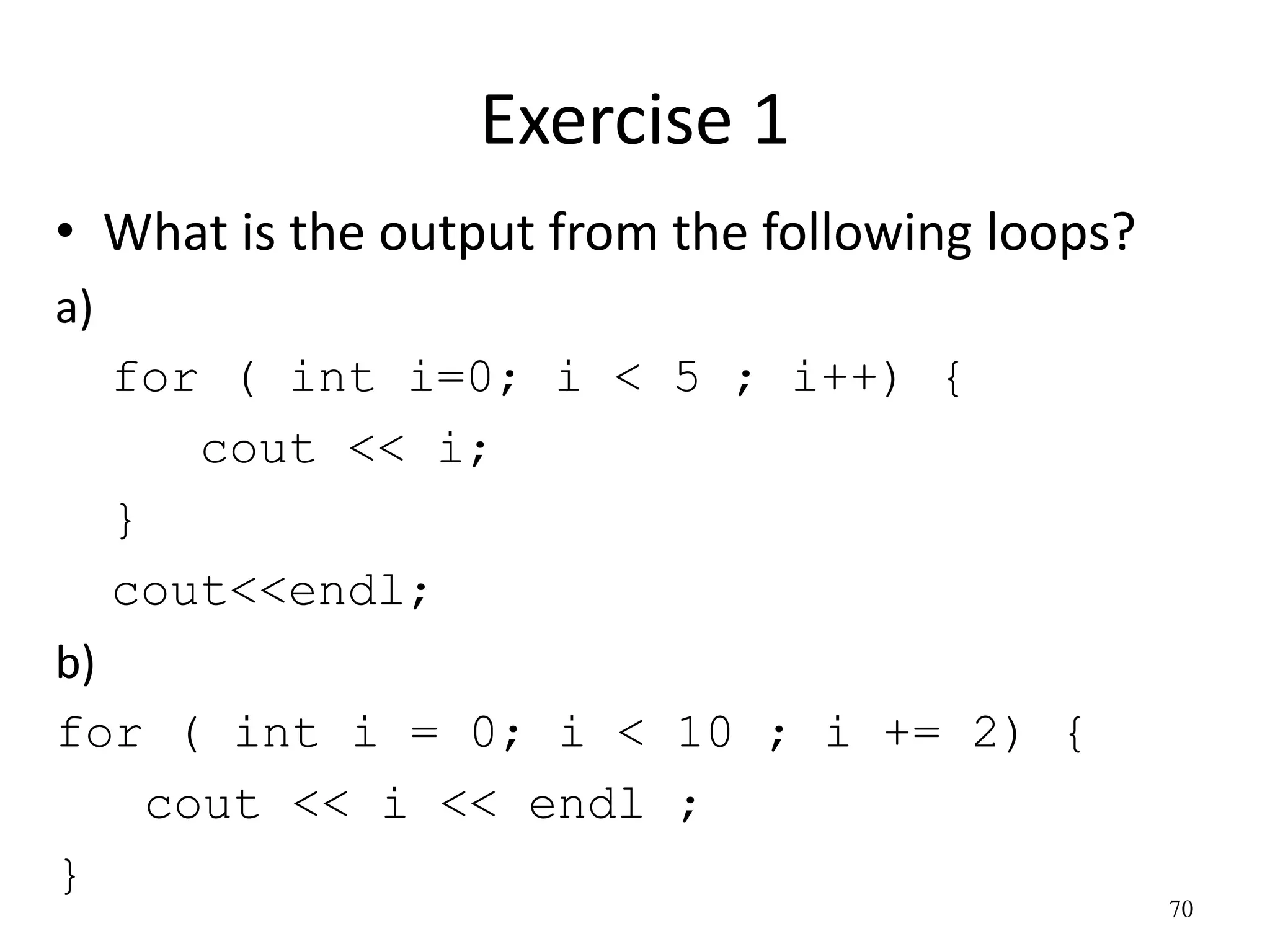 Exercise 1
• What is the output from the following loops?
a)
for ( int i=0; i < 5 ; i++) {
cout << i;
}
cout<<endl;
b)
for ( int i = 0; i < 10 ; i += 2) {
cout << i << endl ;
}
70
 