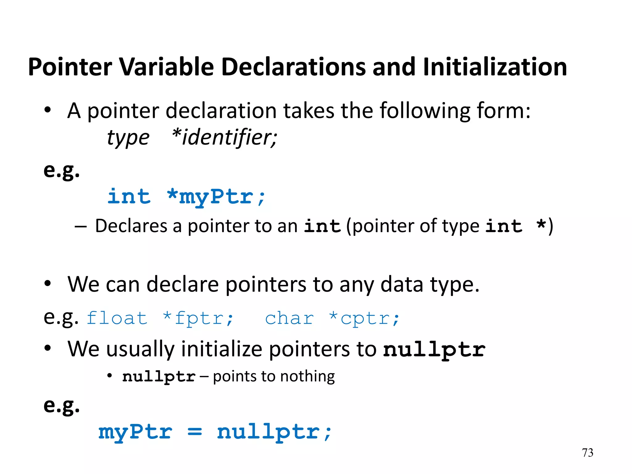 73
Pointer Variable Declarations and Initialization
• A pointer declaration takes the following form:
type *identifier;
e.g.
int *myPtr;
– Declares a pointer to an int (pointer of type int *)
• We can declare pointers to any data type.
e.g. float *fptr; char *cptr;
• We usually initialize pointers to nullptr
• nullptr – points to nothing
e.g.
myPtr = nullptr;
 