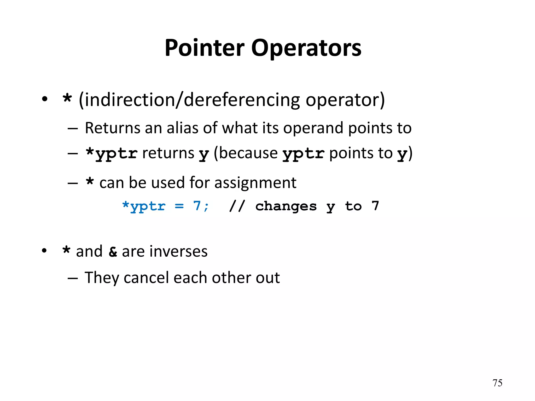 75
Pointer Operators
• * (indirection/dereferencing operator)
– Returns an alias of what its operand points to
– *yptr returns y (because yptr points to y)
– * can be used for assignment
*yptr = 7; // changes y to 7
• * and & are inverses
– They cancel each other out
 