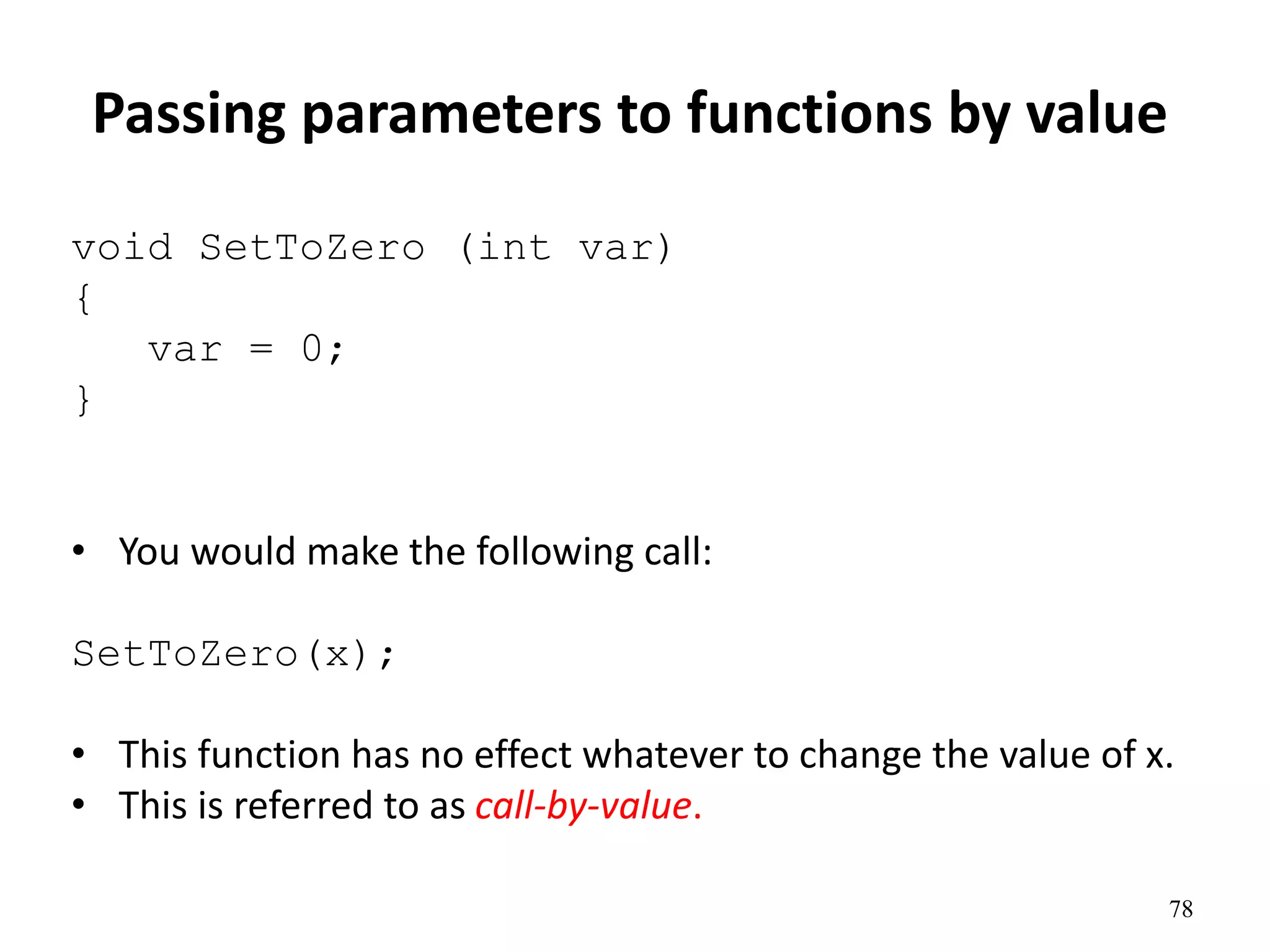 78
Passing parameters to functions by value
void SetToZero (int var)
{
var = 0;
}
• You would make the following call:
SetToZero(x);
• This function has no effect whatever to change the value of x.
• This is referred to as call-by-value.
 
