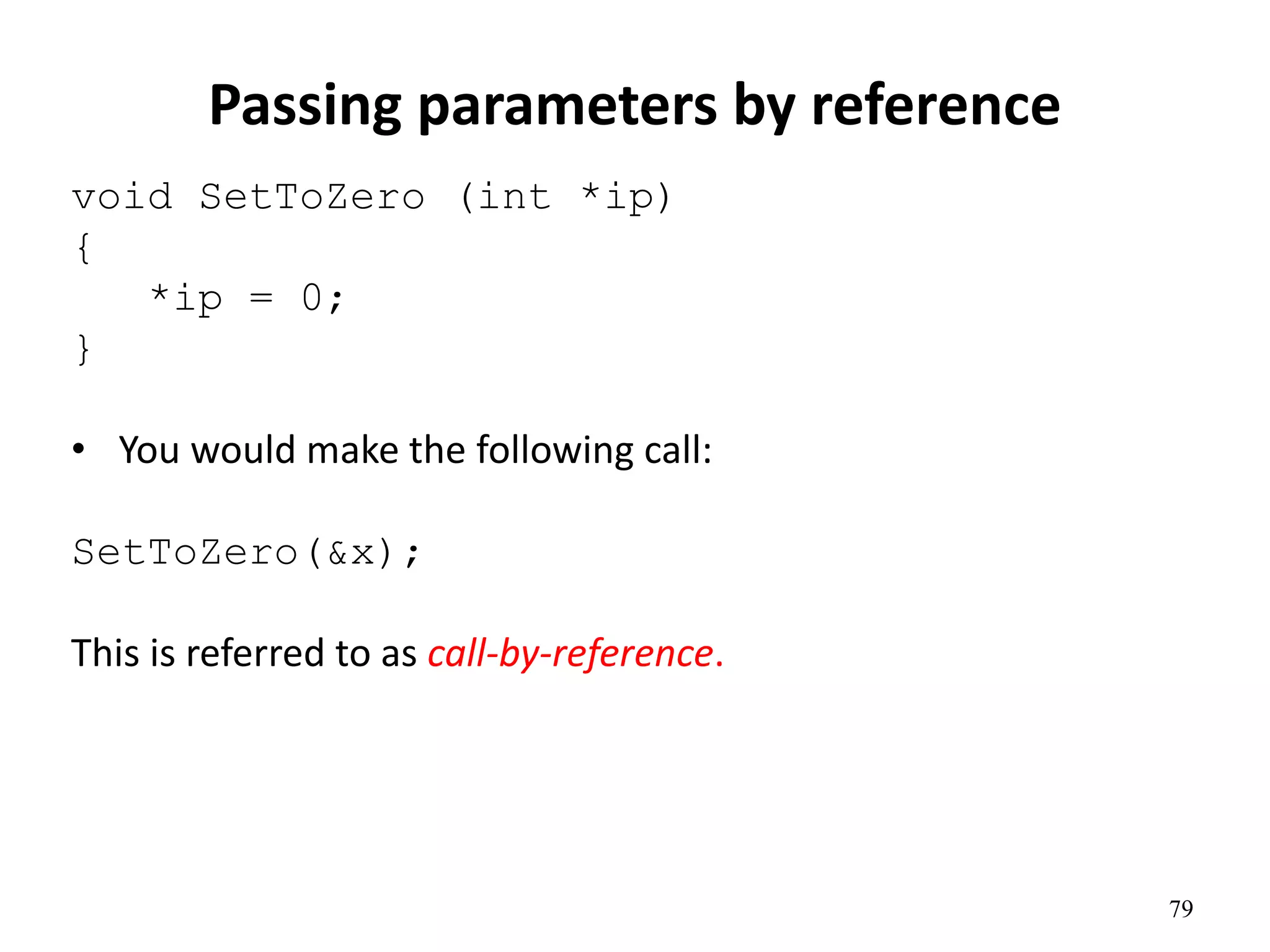 79
Passing parameters by reference
void SetToZero (int *ip)
{
*ip = 0;
}
• You would make the following call:
SetToZero(&x);
This is referred to as call-by-reference.
 
