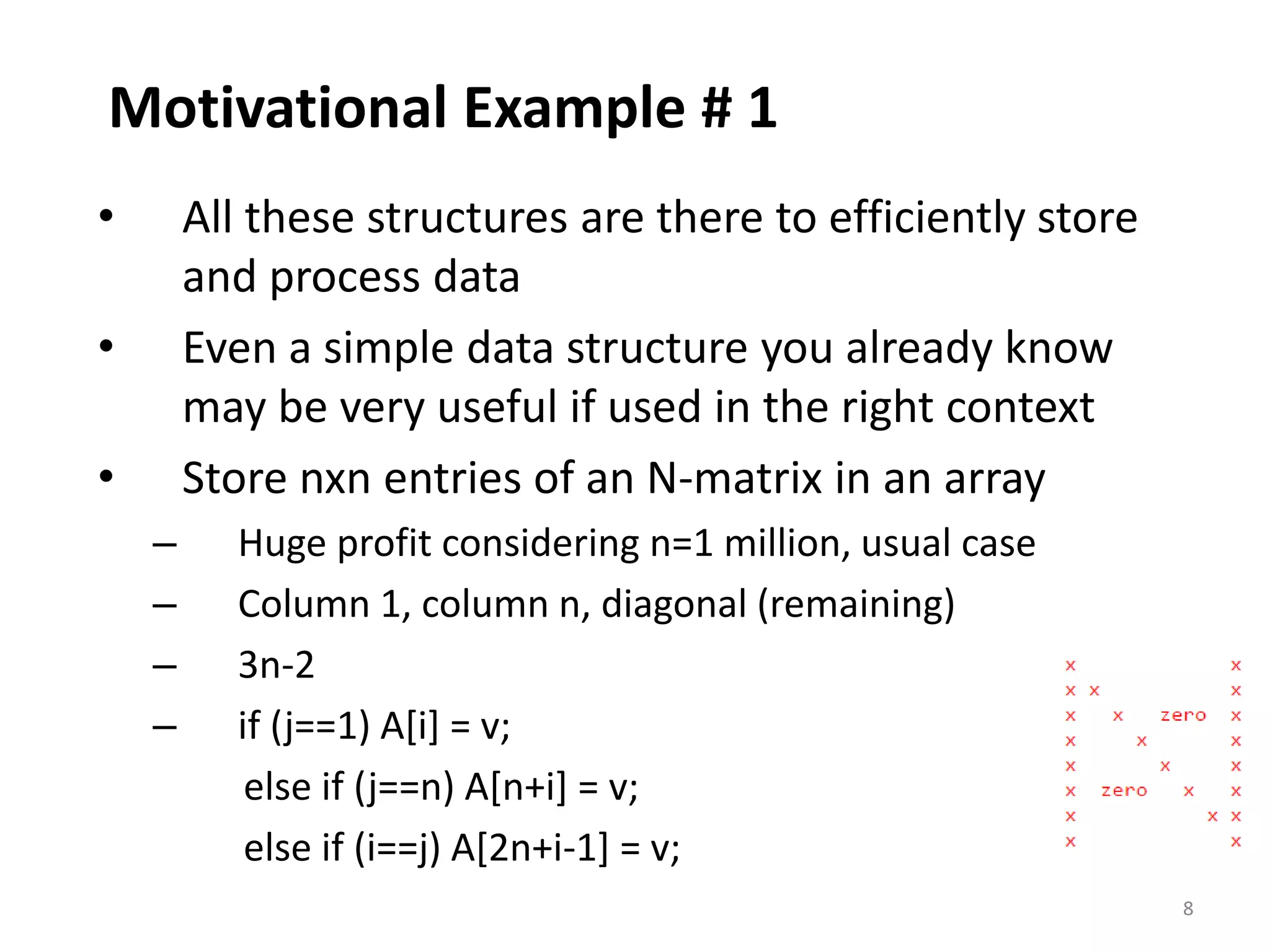 8
Motivational Example # 1
• All these structures are there to efficiently store
and process data
• Even a simple data structure you already know
may be very useful if used in the right context
• Store nxn entries of an N-matrix in an array
– Huge profit considering n=1 million, usual case
– Column 1, column n, diagonal (remaining)
– 3n-2
– if (j==1) A[i] = v;
else if (j==n) A[n+i] = v;
else if (i==j) A[2n+i-1] = v;
 