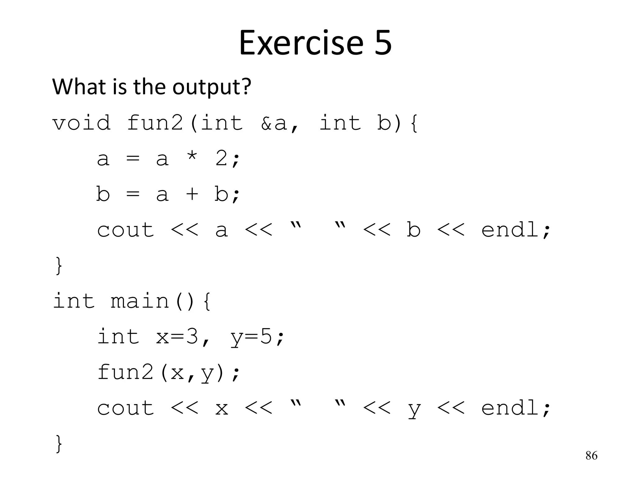 Exercise 5
What is the output?
void fun2(int &a, int b){
a = a * 2;
b = a + b;
cout << a << “ “ << b << endl;
}
int main(){
int x=3, y=5;
fun2(x,y);
cout << x << “ “ << y << endl;
} 86
 