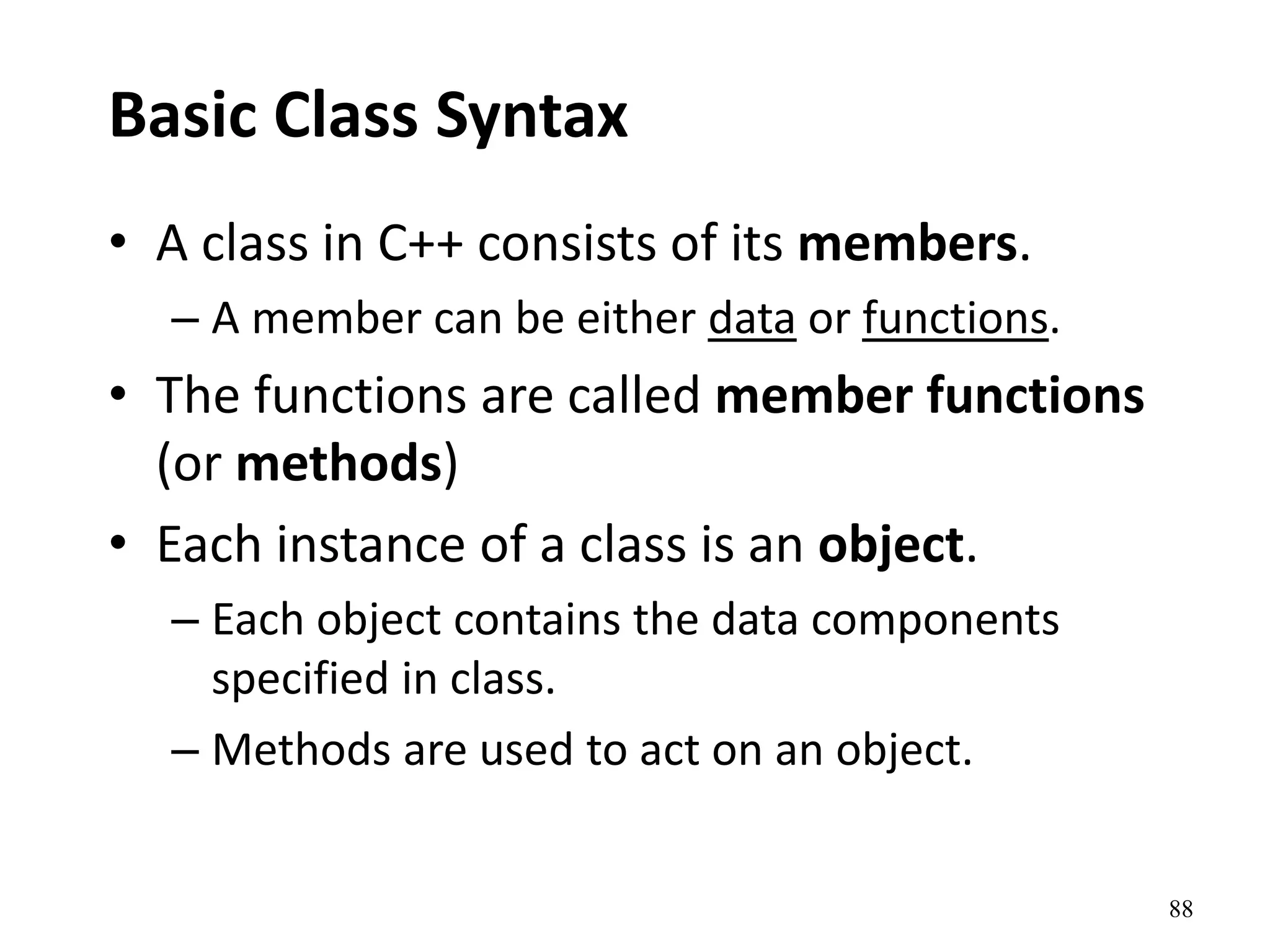 88
Basic Class Syntax
• A class in C++ consists of its members.
– A member can be either data or functions.
• The functions are called member functions
(or methods)
• Each instance of a class is an object.
– Each object contains the data components
specified in class.
– Methods are used to act on an object.
 