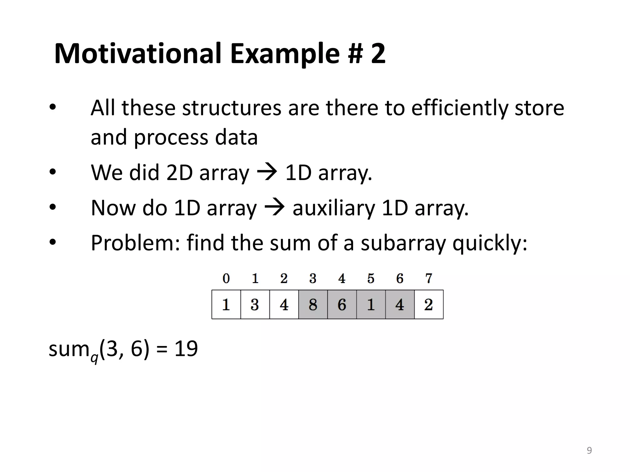 9
Motivational Example # 2
• All these structures are there to efficiently store
and process data
• We did 2D array  1D array.
• Now do 1D array  auxiliary 1D array.
• Problem: find the sum of a subarray quickly:
sumq(3, 6) = 19
 