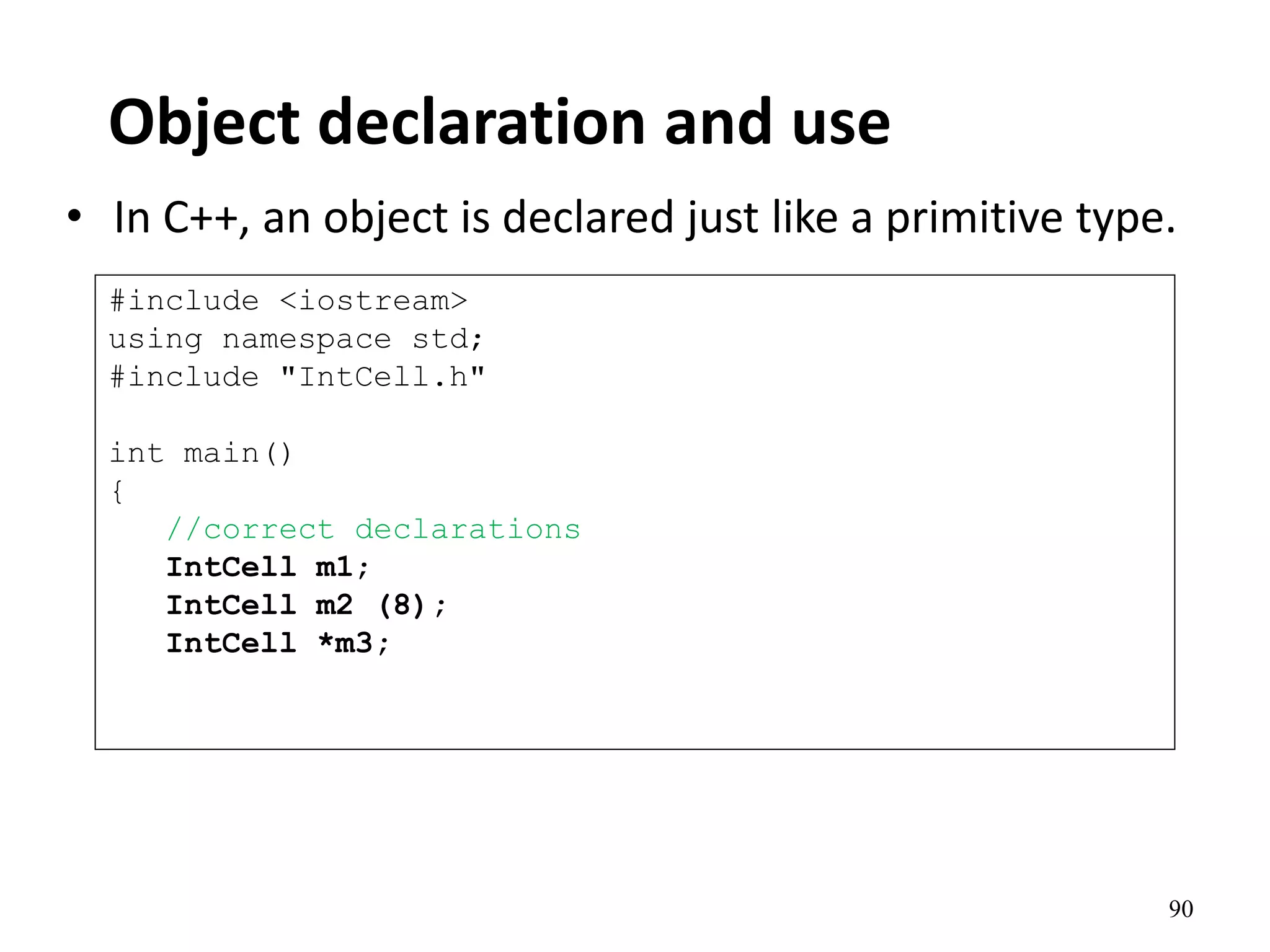 90
Object declaration and use
• In C++, an object is declared just like a primitive type.
#include <iostream>
using namespace std;
#include "IntCell.h"
int main()
{
//correct declarations
IntCell m1;
IntCell m2 (8);
IntCell *m3;
 