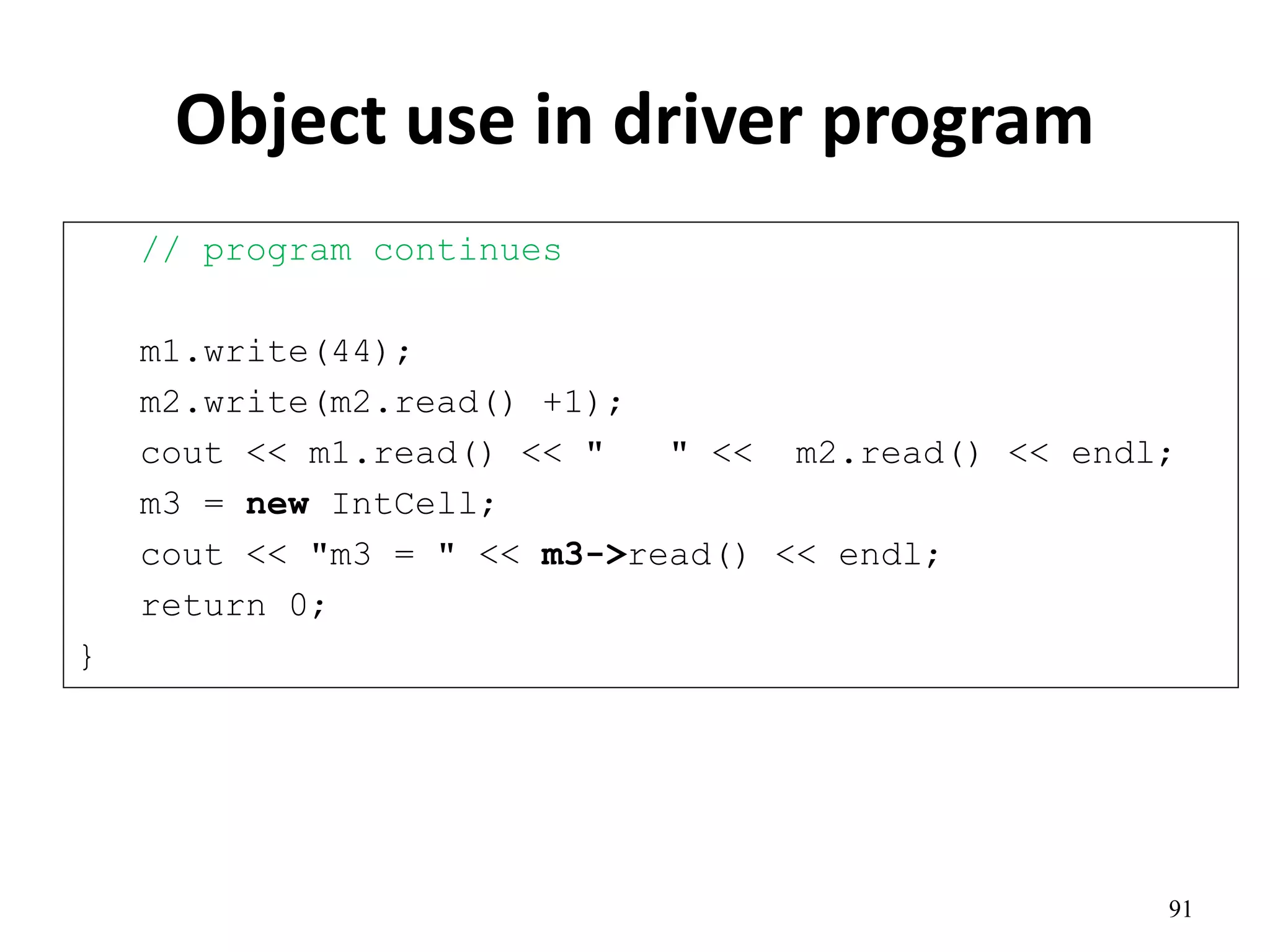 Object use in driver program
// program continues
m1.write(44);
m2.write(m2.read() +1);
cout << m1.read() << " " << m2.read() << endl;
m3 = new IntCell;
cout << "m3 = " << m3->read() << endl;
return 0;
}
91
 