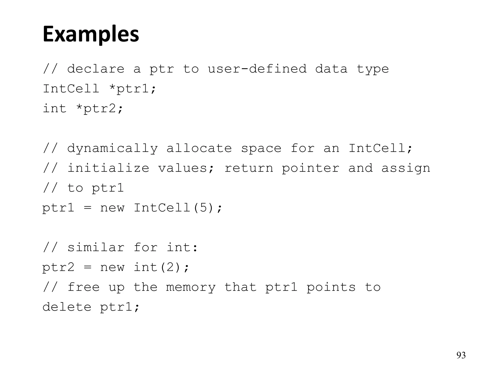 93
Examples
// declare a ptr to user-defined data type
IntCell *ptr1;
int *ptr2;
// dynamically allocate space for an IntCell;
// initialize values; return pointer and assign
// to ptr1
ptr1 = new IntCell(5);
// similar for int:
ptr2 = new int(2);
// free up the memory that ptr1 points to
delete ptr1;
 