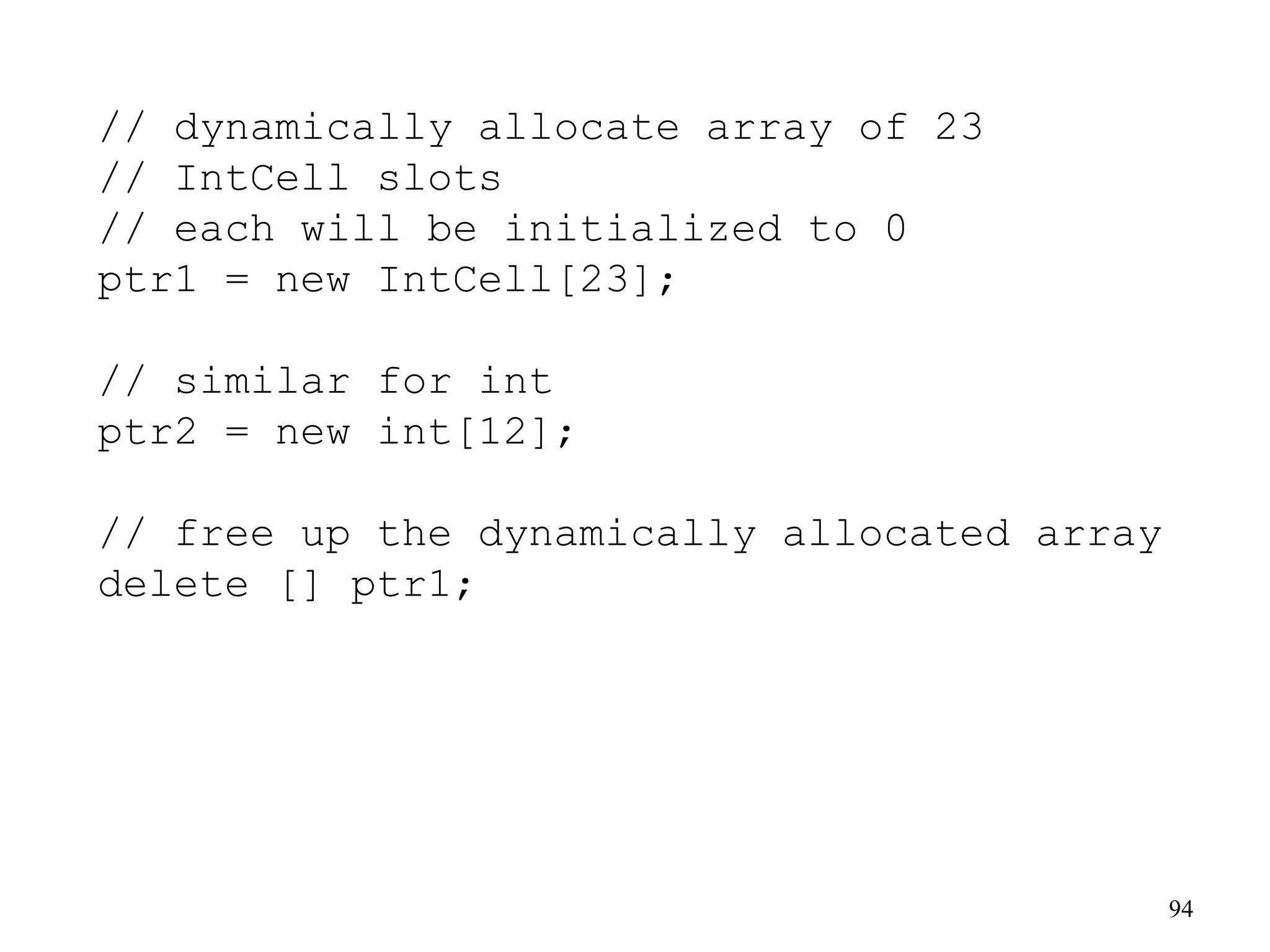 94
// dynamically allocate array of 23
// IntCell slots
// each will be initialized to 0
ptr1 = new IntCell[23];
// similar for int
ptr2 = new int[12];
// free up the dynamically allocated array
delete [] ptr1;
 