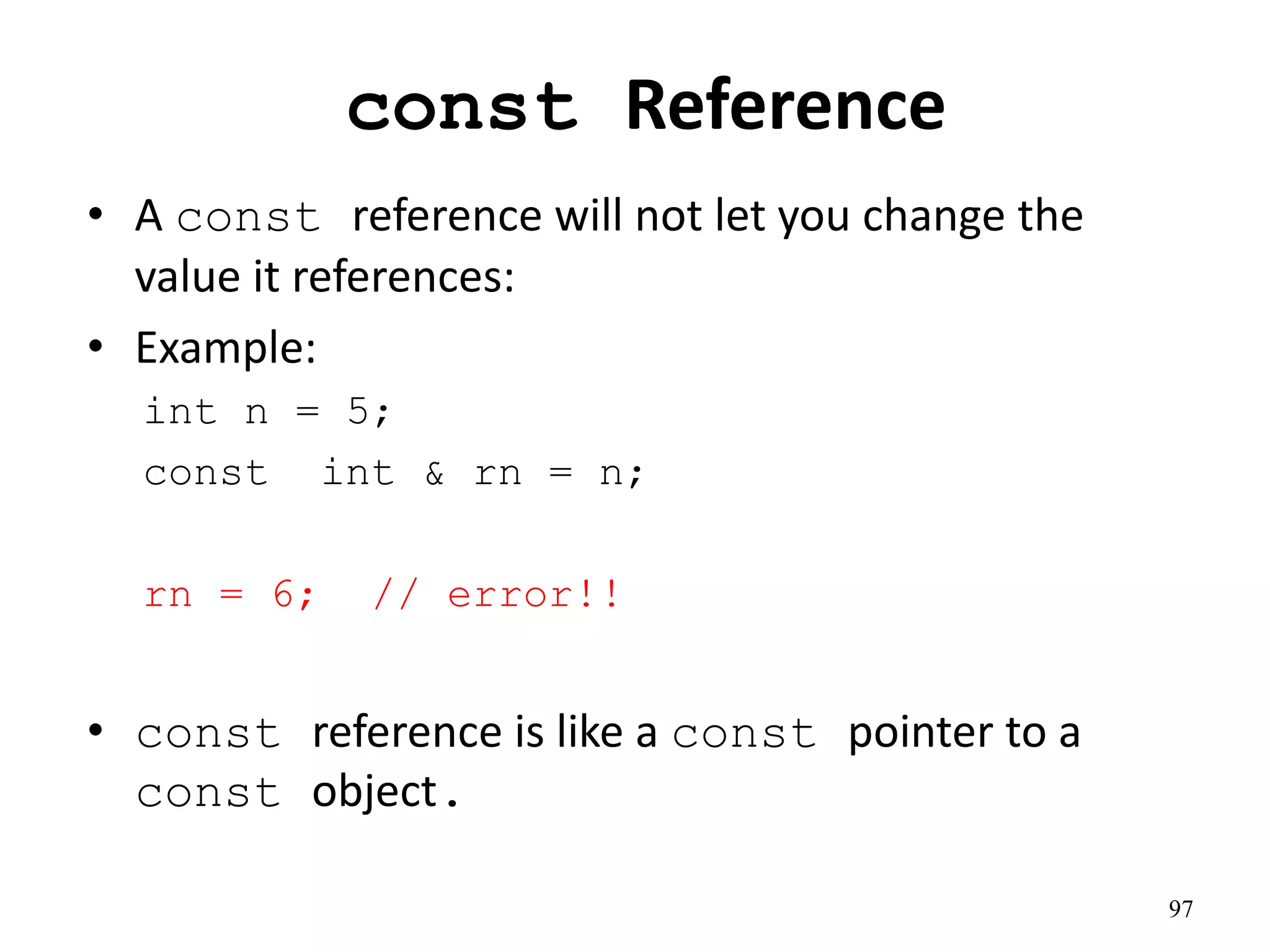 const Reference
• A const reference will not let you change the
value it references:
• Example:
int n = 5;
const int & rn = n;
rn = 6; // error!!
• const reference is like a const pointer to a
const object.
97
 